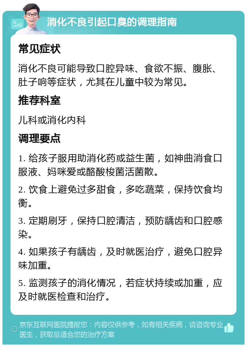 消化不良引起口臭的调理指南 常见症状 消化不良可能导致口腔异味、食欲不振、腹胀、肚子响等症状，尤其在儿童中较为常见。 推荐科室 儿科或消化内科 调理要点 1. 给孩子服用助消化药或益生菌，如神曲消食口服液、妈咪爱或酪酸梭菌活菌散。 2. 饮食上避免过多甜食，多吃蔬菜，保持饮食均衡。 3. 定期刷牙，保持口腔清洁，预防龋齿和口腔感染。 4. 如果孩子有龋齿，及时就医治疗，避免口腔异味加重。 5. 监测孩子的消化情况，若症状持续或加重，应及时就医检查和治疗。