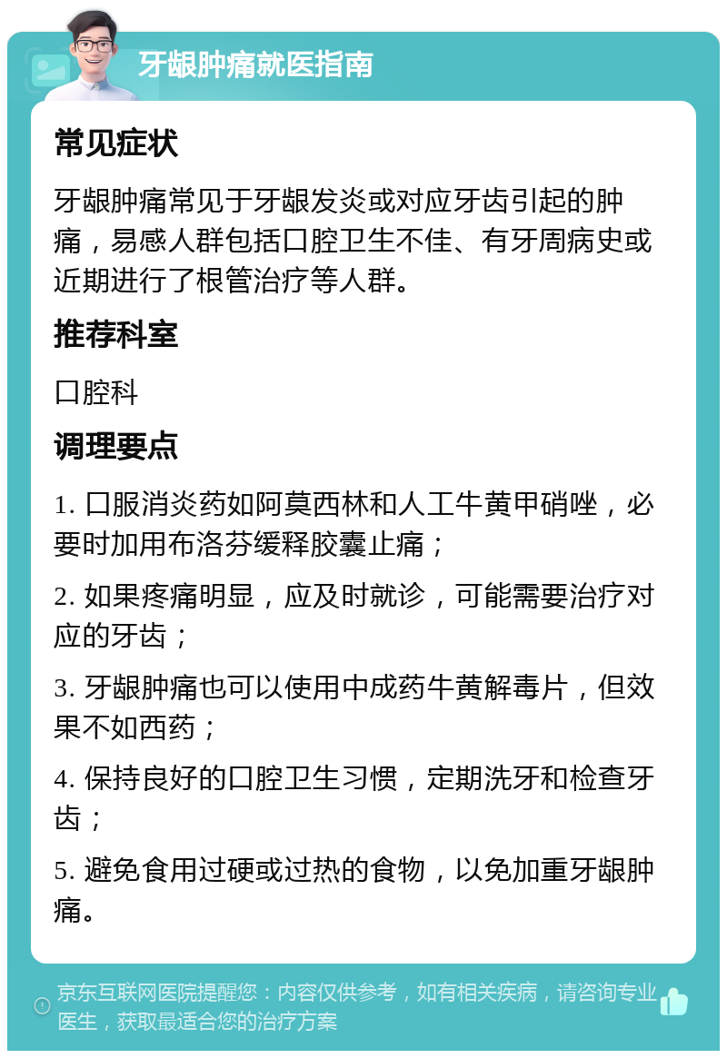 牙龈肿痛就医指南 常见症状 牙龈肿痛常见于牙龈发炎或对应牙齿引起的肿痛，易感人群包括口腔卫生不佳、有牙周病史或近期进行了根管治疗等人群。 推荐科室 口腔科 调理要点 1. 口服消炎药如阿莫西林和人工牛黄甲硝唑，必要时加用布洛芬缓释胶囊止痛； 2. 如果疼痛明显，应及时就诊，可能需要治疗对应的牙齿； 3. 牙龈肿痛也可以使用中成药牛黄解毒片，但效果不如西药； 4. 保持良好的口腔卫生习惯，定期洗牙和检查牙齿； 5. 避免食用过硬或过热的食物，以免加重牙龈肿痛。