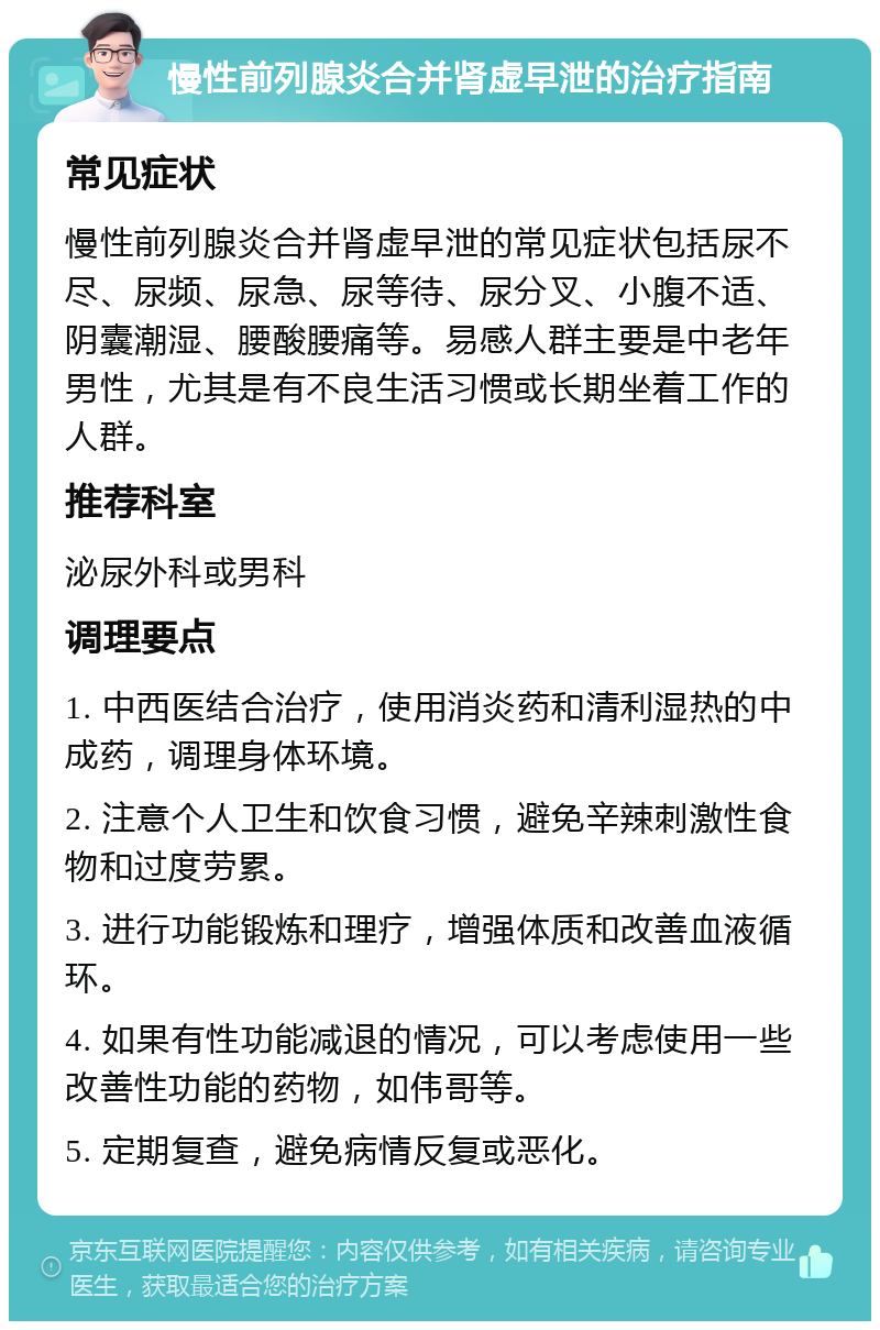 慢性前列腺炎合并肾虚早泄的治疗指南 常见症状 慢性前列腺炎合并肾虚早泄的常见症状包括尿不尽、尿频、尿急、尿等待、尿分叉、小腹不适、阴囊潮湿、腰酸腰痛等。易感人群主要是中老年男性，尤其是有不良生活习惯或长期坐着工作的人群。 推荐科室 泌尿外科或男科 调理要点 1. 中西医结合治疗，使用消炎药和清利湿热的中成药，调理身体环境。 2. 注意个人卫生和饮食习惯，避免辛辣刺激性食物和过度劳累。 3. 进行功能锻炼和理疗，增强体质和改善血液循环。 4. 如果有性功能减退的情况，可以考虑使用一些改善性功能的药物，如伟哥等。 5. 定期复查，避免病情反复或恶化。