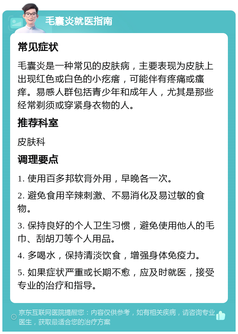 毛囊炎就医指南 常见症状 毛囊炎是一种常见的皮肤病，主要表现为皮肤上出现红色或白色的小疙瘩，可能伴有疼痛或瘙痒。易感人群包括青少年和成年人，尤其是那些经常剃须或穿紧身衣物的人。 推荐科室 皮肤科 调理要点 1. 使用百多邦软膏外用，早晚各一次。 2. 避免食用辛辣刺激、不易消化及易过敏的食物。 3. 保持良好的个人卫生习惯，避免使用他人的毛巾、刮胡刀等个人用品。 4. 多喝水，保持清淡饮食，增强身体免疫力。 5. 如果症状严重或长期不愈，应及时就医，接受专业的治疗和指导。