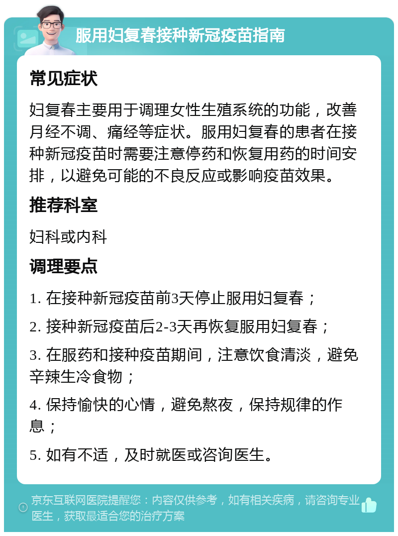 服用妇复春接种新冠疫苗指南 常见症状 妇复春主要用于调理女性生殖系统的功能，改善月经不调、痛经等症状。服用妇复春的患者在接种新冠疫苗时需要注意停药和恢复用药的时间安排，以避免可能的不良反应或影响疫苗效果。 推荐科室 妇科或内科 调理要点 1. 在接种新冠疫苗前3天停止服用妇复春； 2. 接种新冠疫苗后2-3天再恢复服用妇复春； 3. 在服药和接种疫苗期间，注意饮食清淡，避免辛辣生冷食物； 4. 保持愉快的心情，避免熬夜，保持规律的作息； 5. 如有不适，及时就医或咨询医生。