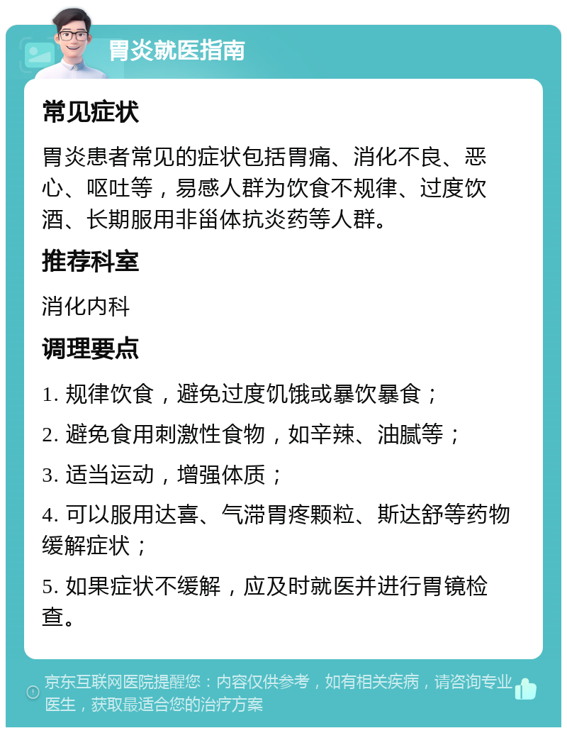 胃炎就医指南 常见症状 胃炎患者常见的症状包括胃痛、消化不良、恶心、呕吐等，易感人群为饮食不规律、过度饮酒、长期服用非甾体抗炎药等人群。 推荐科室 消化内科 调理要点 1. 规律饮食，避免过度饥饿或暴饮暴食； 2. 避免食用刺激性食物，如辛辣、油腻等； 3. 适当运动，增强体质； 4. 可以服用达喜、气滞胃疼颗粒、斯达舒等药物缓解症状； 5. 如果症状不缓解，应及时就医并进行胃镜检查。