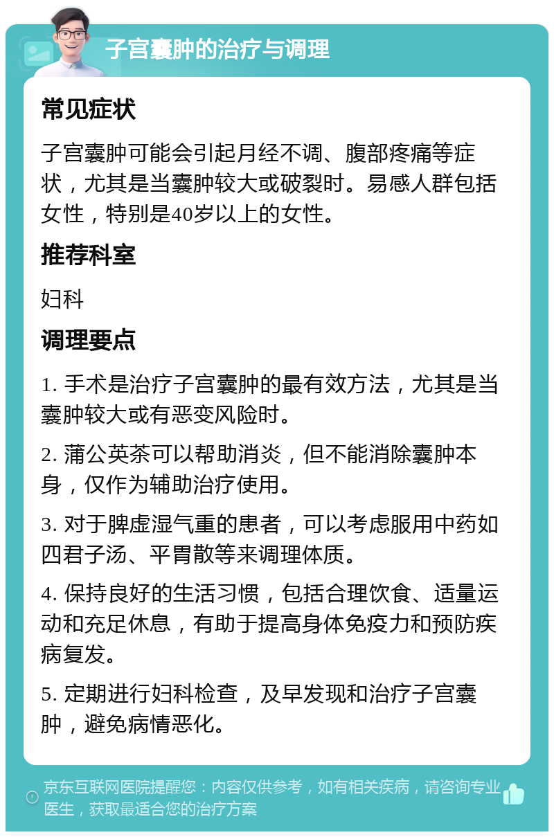 子宫囊肿的治疗与调理 常见症状 子宫囊肿可能会引起月经不调、腹部疼痛等症状，尤其是当囊肿较大或破裂时。易感人群包括女性，特别是40岁以上的女性。 推荐科室 妇科 调理要点 1. 手术是治疗子宫囊肿的最有效方法，尤其是当囊肿较大或有恶变风险时。 2. 蒲公英茶可以帮助消炎，但不能消除囊肿本身，仅作为辅助治疗使用。 3. 对于脾虚湿气重的患者，可以考虑服用中药如四君子汤、平胃散等来调理体质。 4. 保持良好的生活习惯，包括合理饮食、适量运动和充足休息，有助于提高身体免疫力和预防疾病复发。 5. 定期进行妇科检查，及早发现和治疗子宫囊肿，避免病情恶化。