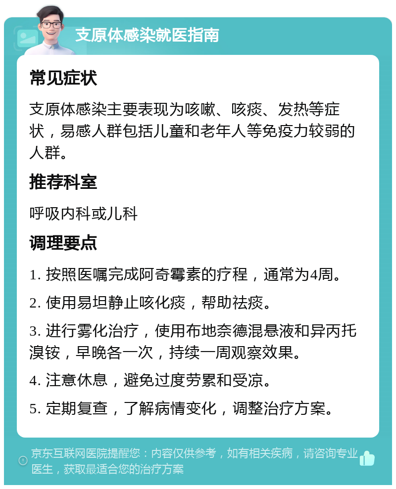 支原体感染就医指南 常见症状 支原体感染主要表现为咳嗽、咳痰、发热等症状，易感人群包括儿童和老年人等免疫力较弱的人群。 推荐科室 呼吸内科或儿科 调理要点 1. 按照医嘱完成阿奇霉素的疗程，通常为4周。 2. 使用易坦静止咳化痰，帮助祛痰。 3. 进行雾化治疗，使用布地奈德混悬液和异丙托溴铵，早晚各一次，持续一周观察效果。 4. 注意休息，避免过度劳累和受凉。 5. 定期复查，了解病情变化，调整治疗方案。