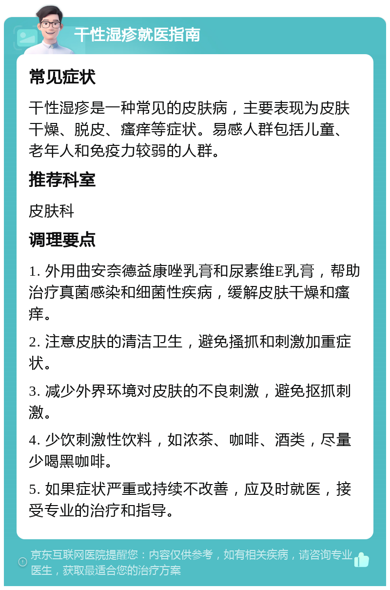 干性湿疹就医指南 常见症状 干性湿疹是一种常见的皮肤病，主要表现为皮肤干燥、脱皮、瘙痒等症状。易感人群包括儿童、老年人和免疫力较弱的人群。 推荐科室 皮肤科 调理要点 1. 外用曲安奈德益康唑乳膏和尿素维E乳膏，帮助治疗真菌感染和细菌性疾病，缓解皮肤干燥和瘙痒。 2. 注意皮肤的清洁卫生，避免搔抓和刺激加重症状。 3. 减少外界环境对皮肤的不良刺激，避免抠抓刺激。 4. 少饮刺激性饮料，如浓茶、咖啡、酒类，尽量少喝黑咖啡。 5. 如果症状严重或持续不改善，应及时就医，接受专业的治疗和指导。