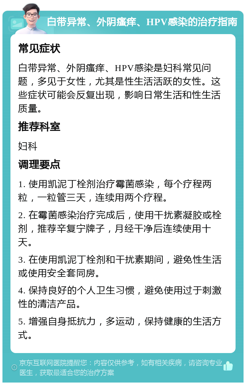 白带异常、外阴瘙痒、HPV感染的治疗指南 常见症状 白带异常、外阴瘙痒、HPV感染是妇科常见问题，多见于女性，尤其是性生活活跃的女性。这些症状可能会反复出现，影响日常生活和性生活质量。 推荐科室 妇科 调理要点 1. 使用凯泥丁栓剂治疗霉菌感染，每个疗程两粒，一粒管三天，连续用两个疗程。 2. 在霉菌感染治疗完成后，使用干扰素凝胶或栓剂，推荐辛复宁牌子，月经干净后连续使用十天。 3. 在使用凯泥丁栓剂和干扰素期间，避免性生活或使用安全套同房。 4. 保持良好的个人卫生习惯，避免使用过于刺激性的清洁产品。 5. 增强自身抵抗力，多运动，保持健康的生活方式。