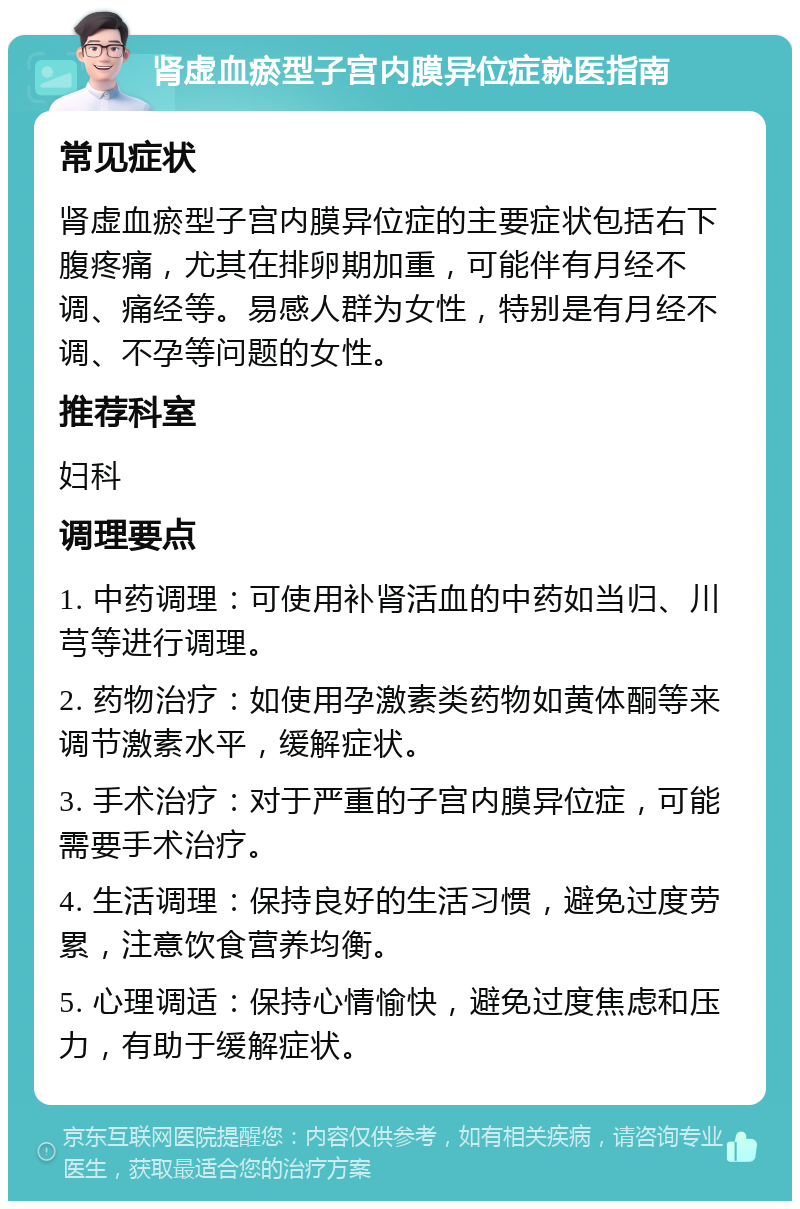 肾虚血瘀型子宫内膜异位症就医指南 常见症状 肾虚血瘀型子宫内膜异位症的主要症状包括右下腹疼痛，尤其在排卵期加重，可能伴有月经不调、痛经等。易感人群为女性，特别是有月经不调、不孕等问题的女性。 推荐科室 妇科 调理要点 1. 中药调理：可使用补肾活血的中药如当归、川芎等进行调理。 2. 药物治疗：如使用孕激素类药物如黄体酮等来调节激素水平，缓解症状。 3. 手术治疗：对于严重的子宫内膜异位症，可能需要手术治疗。 4. 生活调理：保持良好的生活习惯，避免过度劳累，注意饮食营养均衡。 5. 心理调适：保持心情愉快，避免过度焦虑和压力，有助于缓解症状。