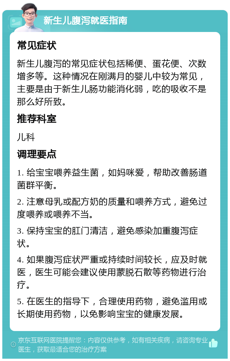 新生儿腹泻就医指南 常见症状 新生儿腹泻的常见症状包括稀便、蛋花便、次数增多等。这种情况在刚满月的婴儿中较为常见，主要是由于新生儿肠功能消化弱，吃的吸收不是那么好所致。 推荐科室 儿科 调理要点 1. 给宝宝喂养益生菌，如妈咪爱，帮助改善肠道菌群平衡。 2. 注意母乳或配方奶的质量和喂养方式，避免过度喂养或喂养不当。 3. 保持宝宝的肛门清洁，避免感染加重腹泻症状。 4. 如果腹泻症状严重或持续时间较长，应及时就医，医生可能会建议使用蒙脱石散等药物进行治疗。 5. 在医生的指导下，合理使用药物，避免滥用或长期使用药物，以免影响宝宝的健康发展。