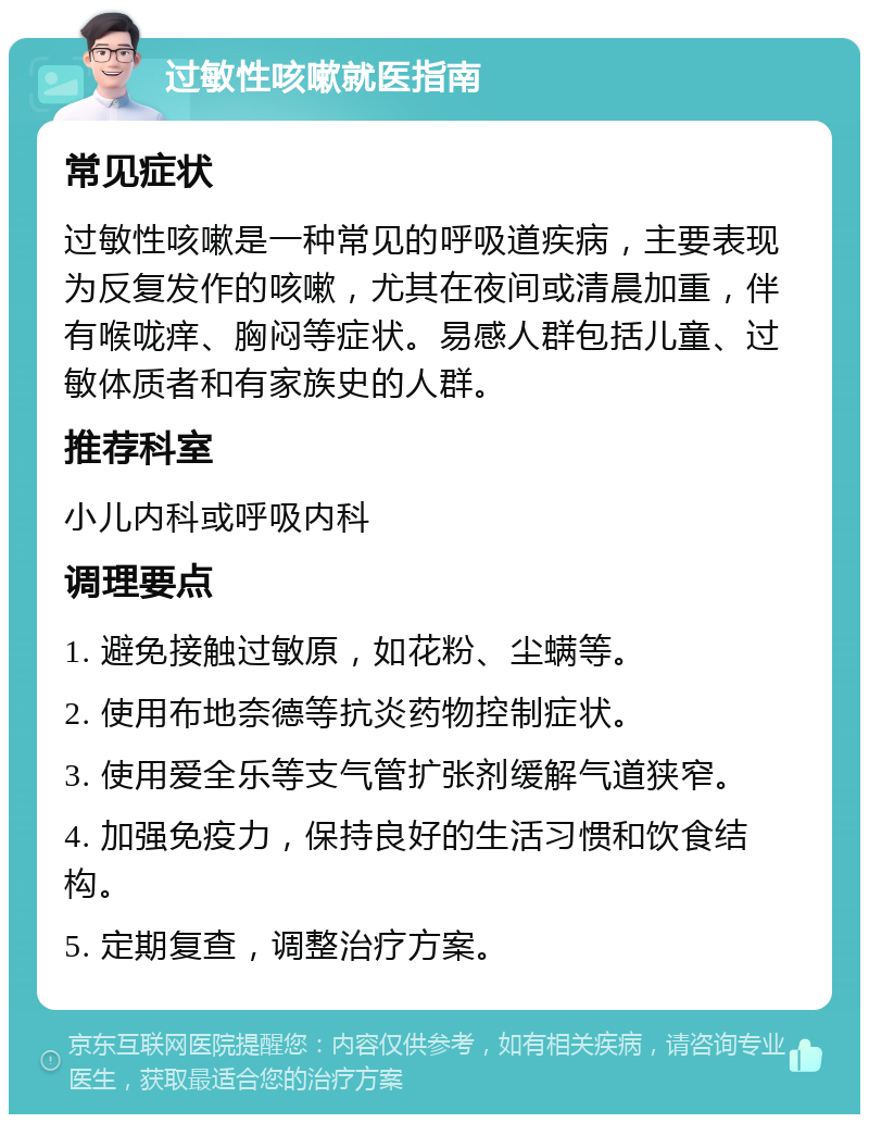 过敏性咳嗽就医指南 常见症状 过敏性咳嗽是一种常见的呼吸道疾病，主要表现为反复发作的咳嗽，尤其在夜间或清晨加重，伴有喉咙痒、胸闷等症状。易感人群包括儿童、过敏体质者和有家族史的人群。 推荐科室 小儿内科或呼吸内科 调理要点 1. 避免接触过敏原，如花粉、尘螨等。 2. 使用布地奈德等抗炎药物控制症状。 3. 使用爱全乐等支气管扩张剂缓解气道狭窄。 4. 加强免疫力，保持良好的生活习惯和饮食结构。 5. 定期复查，调整治疗方案。