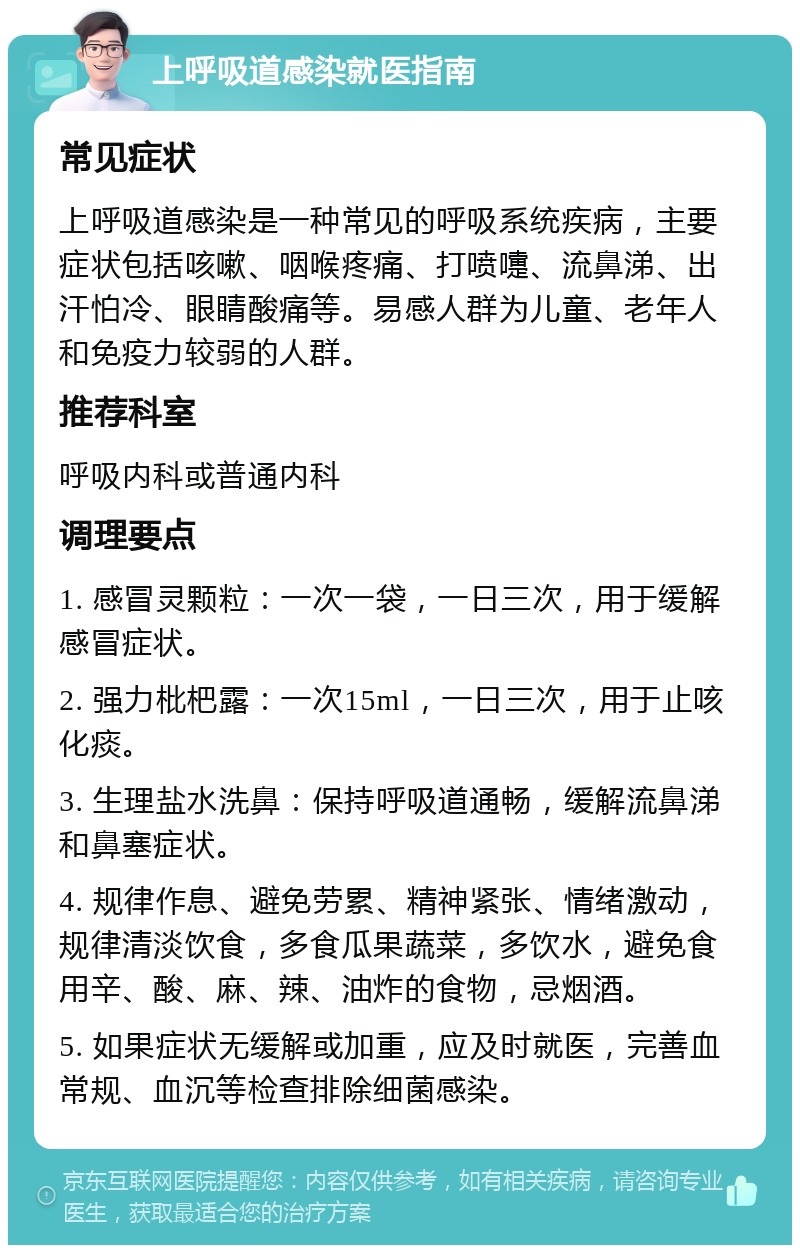 上呼吸道感染就医指南 常见症状 上呼吸道感染是一种常见的呼吸系统疾病，主要症状包括咳嗽、咽喉疼痛、打喷嚏、流鼻涕、出汗怕冷、眼睛酸痛等。易感人群为儿童、老年人和免疫力较弱的人群。 推荐科室 呼吸内科或普通内科 调理要点 1. 感冒灵颗粒：一次一袋，一日三次，用于缓解感冒症状。 2. 强力枇杷露：一次15ml，一日三次，用于止咳化痰。 3. 生理盐水洗鼻：保持呼吸道通畅，缓解流鼻涕和鼻塞症状。 4. 规律作息、避免劳累、精神紧张、情绪激动，规律清淡饮食，多食瓜果蔬菜，多饮水，避免食用辛、酸、麻、辣、油炸的食物，忌烟酒。 5. 如果症状无缓解或加重，应及时就医，完善血常规、血沉等检查排除细菌感染。