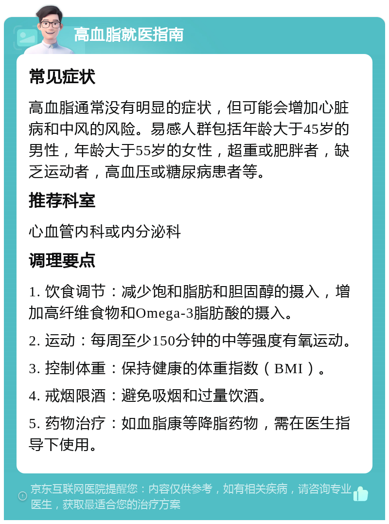 高血脂就医指南 常见症状 高血脂通常没有明显的症状，但可能会增加心脏病和中风的风险。易感人群包括年龄大于45岁的男性，年龄大于55岁的女性，超重或肥胖者，缺乏运动者，高血压或糖尿病患者等。 推荐科室 心血管内科或内分泌科 调理要点 1. 饮食调节：减少饱和脂肪和胆固醇的摄入，增加高纤维食物和Omega-3脂肪酸的摄入。 2. 运动：每周至少150分钟的中等强度有氧运动。 3. 控制体重：保持健康的体重指数（BMI）。 4. 戒烟限酒：避免吸烟和过量饮酒。 5. 药物治疗：如血脂康等降脂药物，需在医生指导下使用。