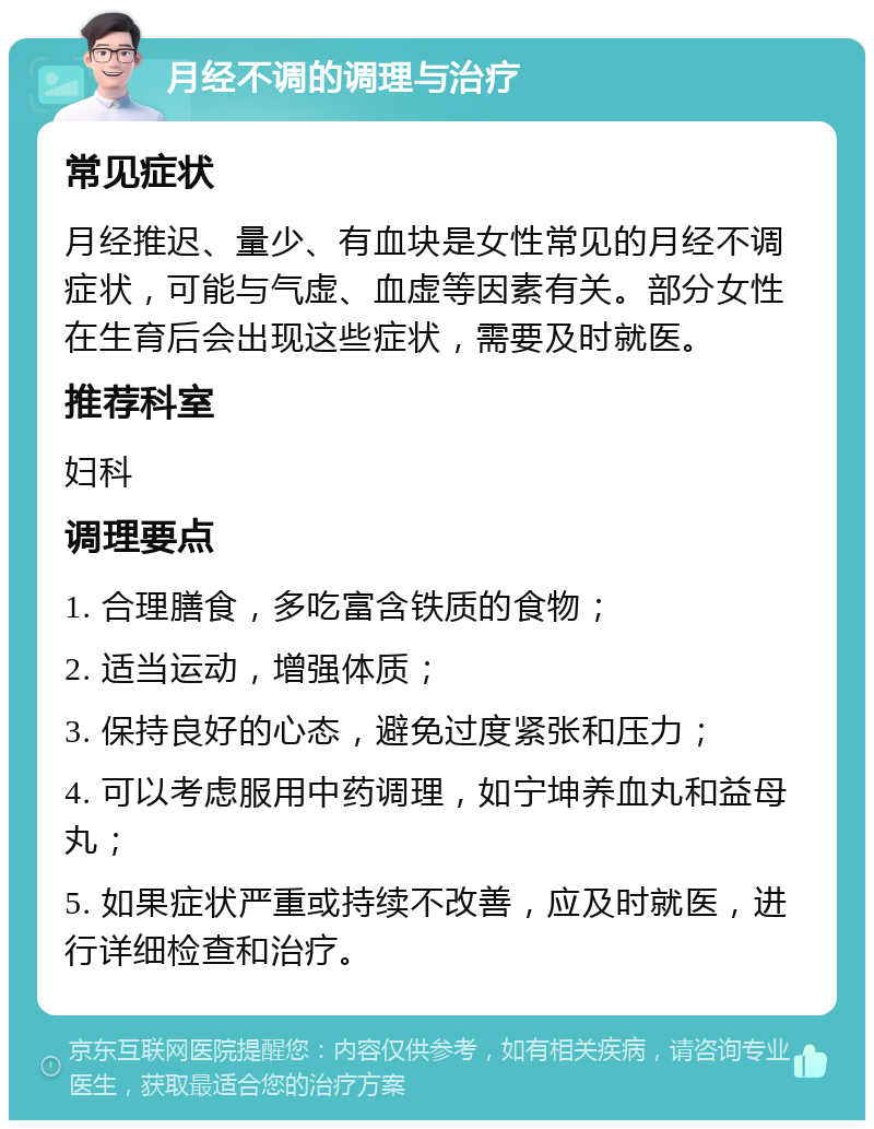 月经不调的调理与治疗 常见症状 月经推迟、量少、有血块是女性常见的月经不调症状，可能与气虚、血虚等因素有关。部分女性在生育后会出现这些症状，需要及时就医。 推荐科室 妇科 调理要点 1. 合理膳食，多吃富含铁质的食物； 2. 适当运动，增强体质； 3. 保持良好的心态，避免过度紧张和压力； 4. 可以考虑服用中药调理，如宁坤养血丸和益母丸； 5. 如果症状严重或持续不改善，应及时就医，进行详细检查和治疗。