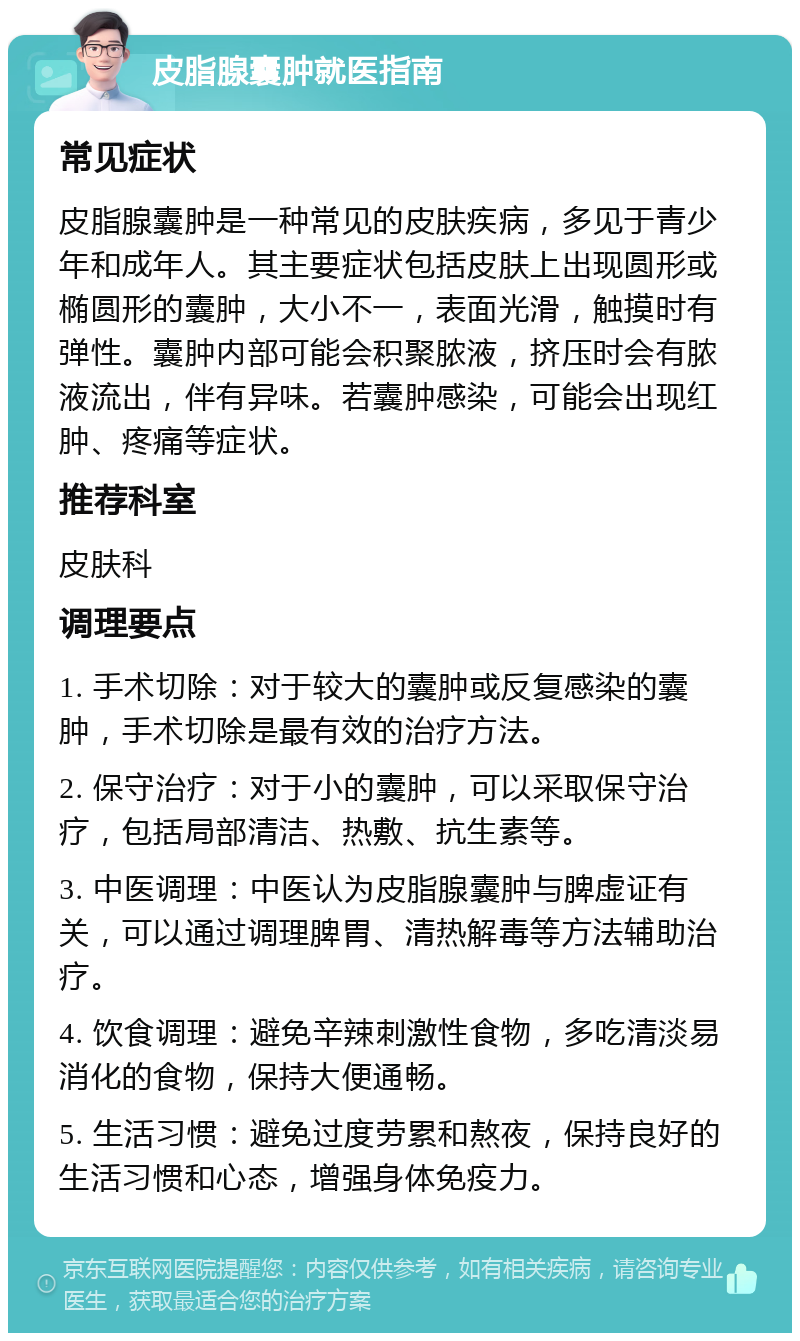 皮脂腺囊肿就医指南 常见症状 皮脂腺囊肿是一种常见的皮肤疾病，多见于青少年和成年人。其主要症状包括皮肤上出现圆形或椭圆形的囊肿，大小不一，表面光滑，触摸时有弹性。囊肿内部可能会积聚脓液，挤压时会有脓液流出，伴有异味。若囊肿感染，可能会出现红肿、疼痛等症状。 推荐科室 皮肤科 调理要点 1. 手术切除：对于较大的囊肿或反复感染的囊肿，手术切除是最有效的治疗方法。 2. 保守治疗：对于小的囊肿，可以采取保守治疗，包括局部清洁、热敷、抗生素等。 3. 中医调理：中医认为皮脂腺囊肿与脾虚证有关，可以通过调理脾胃、清热解毒等方法辅助治疗。 4. 饮食调理：避免辛辣刺激性食物，多吃清淡易消化的食物，保持大便通畅。 5. 生活习惯：避免过度劳累和熬夜，保持良好的生活习惯和心态，增强身体免疫力。