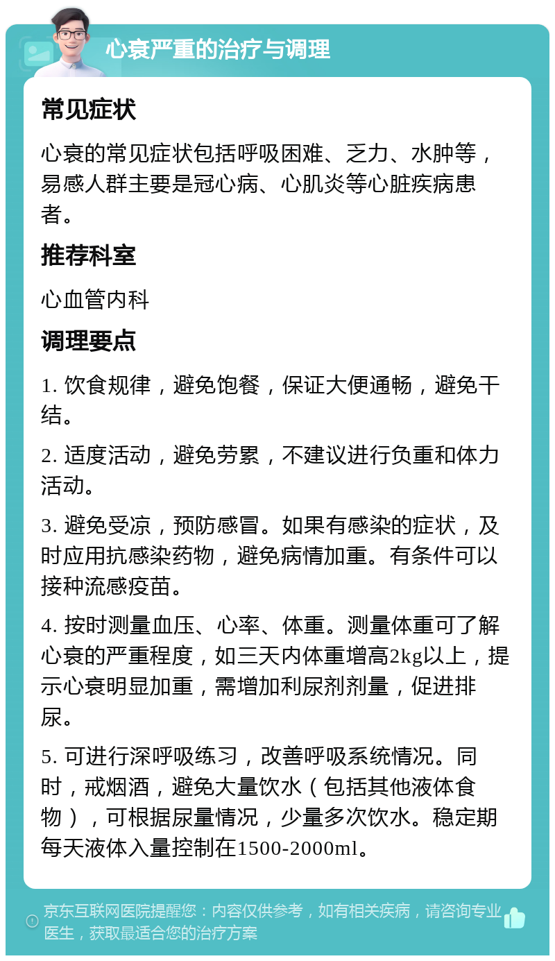 心衰严重的治疗与调理 常见症状 心衰的常见症状包括呼吸困难、乏力、水肿等，易感人群主要是冠心病、心肌炎等心脏疾病患者。 推荐科室 心血管内科 调理要点 1. 饮食规律，避免饱餐，保证大便通畅，避免干结。 2. 适度活动，避免劳累，不建议进行负重和体力活动。 3. 避免受凉，预防感冒。如果有感染的症状，及时应用抗感染药物，避免病情加重。有条件可以接种流感疫苗。 4. 按时测量血压、心率、体重。测量体重可了解心衰的严重程度，如三天内体重增高2kg以上，提示心衰明显加重，需增加利尿剂剂量，促进排尿。 5. 可进行深呼吸练习，改善呼吸系统情况。同时，戒烟酒，避免大量饮水（包括其他液体食物），可根据尿量情况，少量多次饮水。稳定期每天液体入量控制在1500-2000ml。