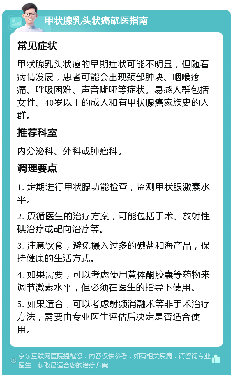 甲状腺乳头状癌就医指南 常见症状 甲状腺乳头状癌的早期症状可能不明显，但随着病情发展，患者可能会出现颈部肿块、咽喉疼痛、呼吸困难、声音嘶哑等症状。易感人群包括女性、40岁以上的成人和有甲状腺癌家族史的人群。 推荐科室 内分泌科、外科或肿瘤科。 调理要点 1. 定期进行甲状腺功能检查，监测甲状腺激素水平。 2. 遵循医生的治疗方案，可能包括手术、放射性碘治疗或靶向治疗等。 3. 注意饮食，避免摄入过多的碘盐和海产品，保持健康的生活方式。 4. 如果需要，可以考虑使用黄体酮胶囊等药物来调节激素水平，但必须在医生的指导下使用。 5. 如果适合，可以考虑射频消融术等非手术治疗方法，需要由专业医生评估后决定是否适合使用。