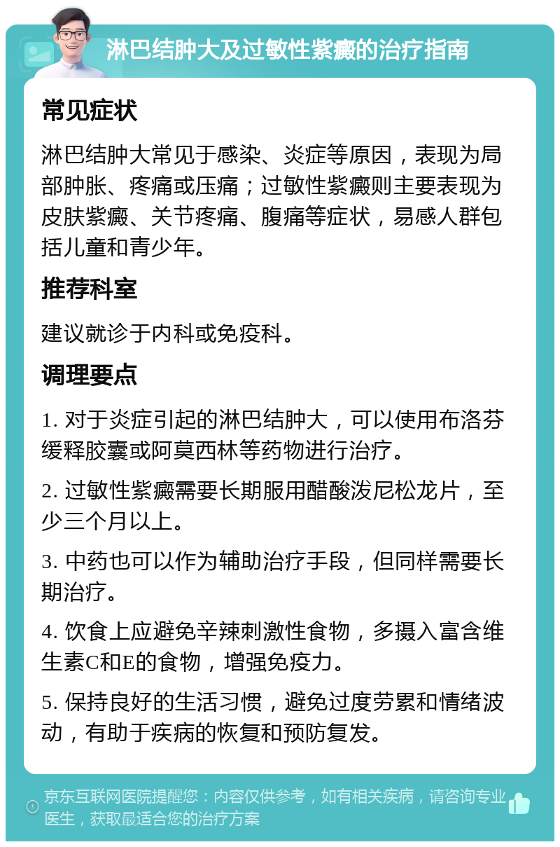 淋巴结肿大及过敏性紫癜的治疗指南 常见症状 淋巴结肿大常见于感染、炎症等原因，表现为局部肿胀、疼痛或压痛；过敏性紫癜则主要表现为皮肤紫癜、关节疼痛、腹痛等症状，易感人群包括儿童和青少年。 推荐科室 建议就诊于内科或免疫科。 调理要点 1. 对于炎症引起的淋巴结肿大，可以使用布洛芬缓释胶囊或阿莫西林等药物进行治疗。 2. 过敏性紫癜需要长期服用醋酸泼尼松龙片，至少三个月以上。 3. 中药也可以作为辅助治疗手段，但同样需要长期治疗。 4. 饮食上应避免辛辣刺激性食物，多摄入富含维生素C和E的食物，增强免疫力。 5. 保持良好的生活习惯，避免过度劳累和情绪波动，有助于疾病的恢复和预防复发。