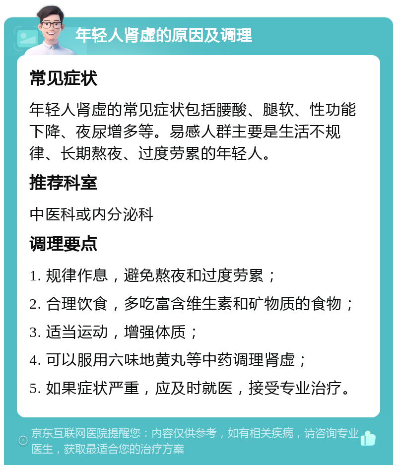 年轻人肾虚的原因及调理 常见症状 年轻人肾虚的常见症状包括腰酸、腿软、性功能下降、夜尿增多等。易感人群主要是生活不规律、长期熬夜、过度劳累的年轻人。 推荐科室 中医科或内分泌科 调理要点 1. 规律作息，避免熬夜和过度劳累； 2. 合理饮食，多吃富含维生素和矿物质的食物； 3. 适当运动，增强体质； 4. 可以服用六味地黄丸等中药调理肾虚； 5. 如果症状严重，应及时就医，接受专业治疗。