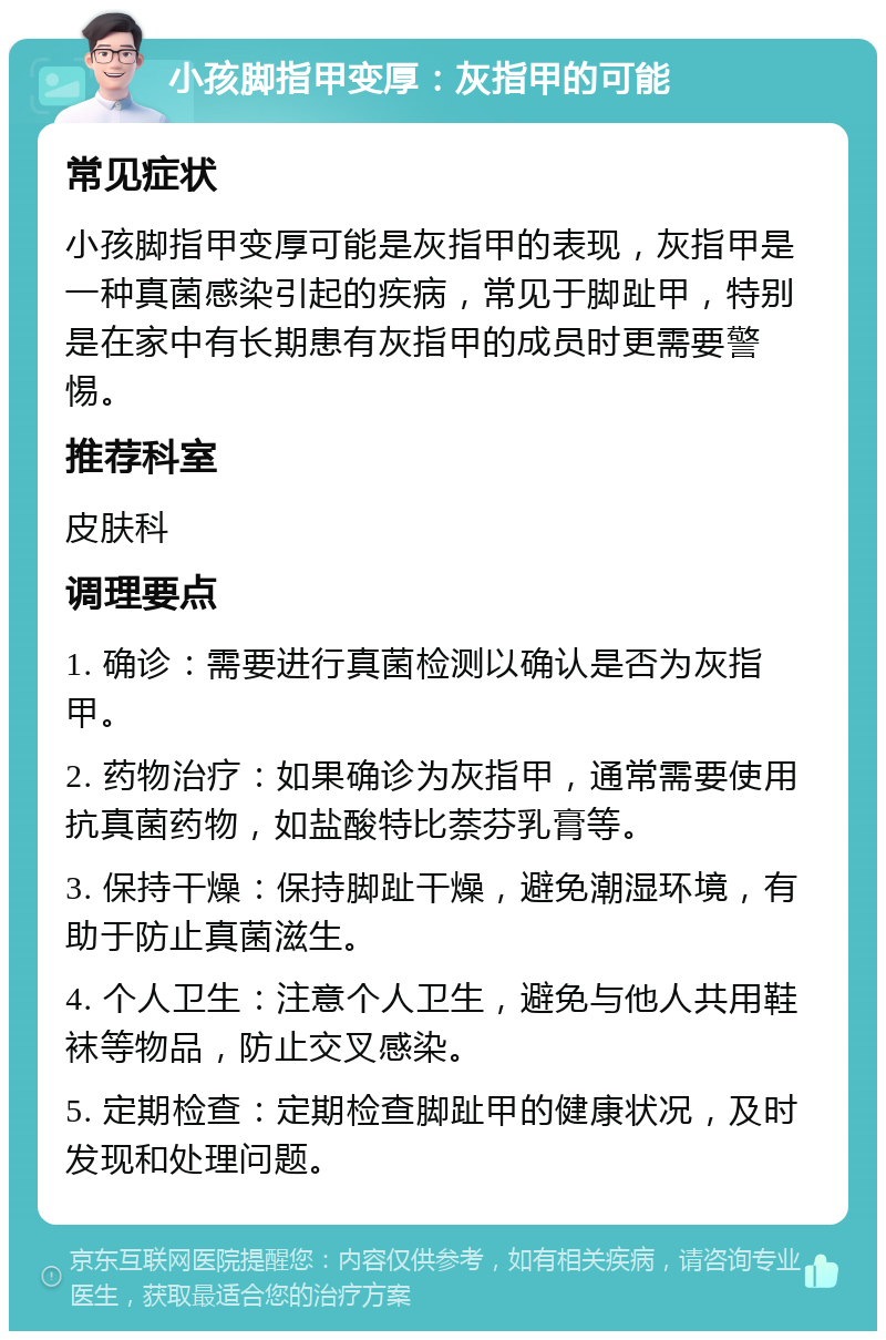 小孩脚指甲变厚：灰指甲的可能 常见症状 小孩脚指甲变厚可能是灰指甲的表现，灰指甲是一种真菌感染引起的疾病，常见于脚趾甲，特别是在家中有长期患有灰指甲的成员时更需要警惕。 推荐科室 皮肤科 调理要点 1. 确诊：需要进行真菌检测以确认是否为灰指甲。 2. 药物治疗：如果确诊为灰指甲，通常需要使用抗真菌药物，如盐酸特比萘芬乳膏等。 3. 保持干燥：保持脚趾干燥，避免潮湿环境，有助于防止真菌滋生。 4. 个人卫生：注意个人卫生，避免与他人共用鞋袜等物品，防止交叉感染。 5. 定期检查：定期检查脚趾甲的健康状况，及时发现和处理问题。