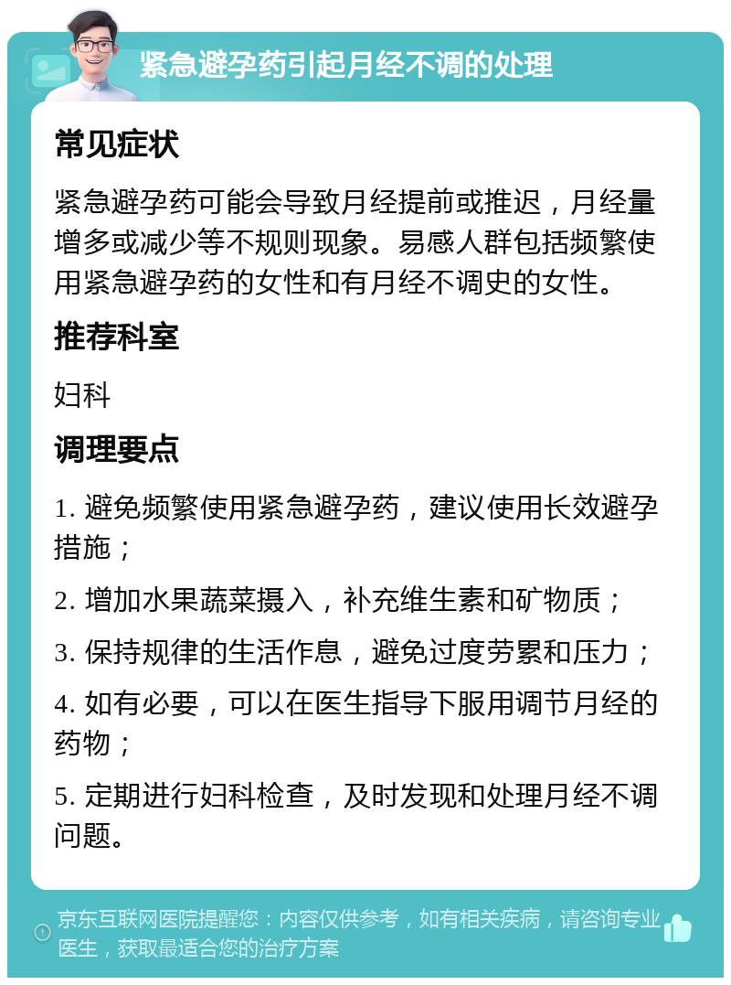 紧急避孕药引起月经不调的处理 常见症状 紧急避孕药可能会导致月经提前或推迟，月经量增多或减少等不规则现象。易感人群包括频繁使用紧急避孕药的女性和有月经不调史的女性。 推荐科室 妇科 调理要点 1. 避免频繁使用紧急避孕药，建议使用长效避孕措施； 2. 增加水果蔬菜摄入，补充维生素和矿物质； 3. 保持规律的生活作息，避免过度劳累和压力； 4. 如有必要，可以在医生指导下服用调节月经的药物； 5. 定期进行妇科检查，及时发现和处理月经不调问题。