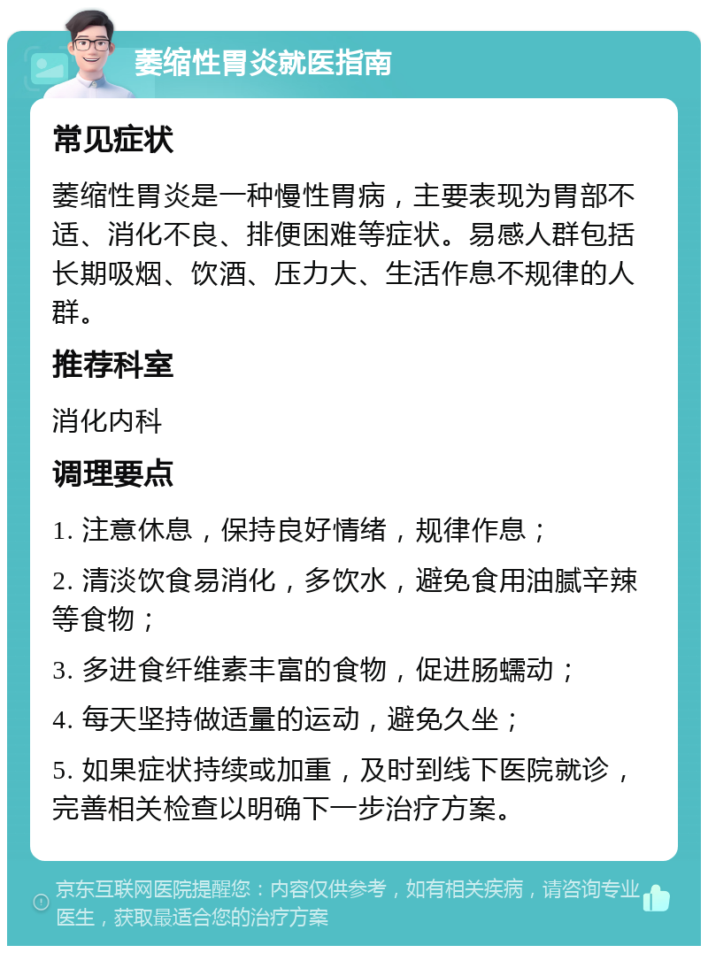 萎缩性胃炎就医指南 常见症状 萎缩性胃炎是一种慢性胃病，主要表现为胃部不适、消化不良、排便困难等症状。易感人群包括长期吸烟、饮酒、压力大、生活作息不规律的人群。 推荐科室 消化内科 调理要点 1. 注意休息，保持良好情绪，规律作息； 2. 清淡饮食易消化，多饮水，避免食用油腻辛辣等食物； 3. 多进食纤维素丰富的食物，促进肠蠕动； 4. 每天坚持做适量的运动，避免久坐； 5. 如果症状持续或加重，及时到线下医院就诊，完善相关检查以明确下一步治疗方案。