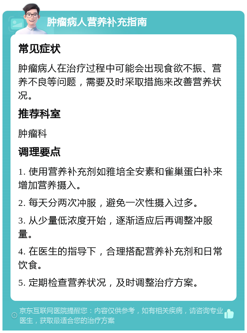 肿瘤病人营养补充指南 常见症状 肿瘤病人在治疗过程中可能会出现食欲不振、营养不良等问题，需要及时采取措施来改善营养状况。 推荐科室 肿瘤科 调理要点 1. 使用营养补充剂如雅培全安素和雀巢蛋白补来增加营养摄入。 2. 每天分两次冲服，避免一次性摄入过多。 3. 从少量低浓度开始，逐渐适应后再调整冲服量。 4. 在医生的指导下，合理搭配营养补充剂和日常饮食。 5. 定期检查营养状况，及时调整治疗方案。