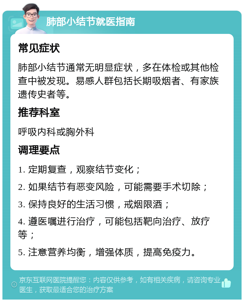 肺部小结节就医指南 常见症状 肺部小结节通常无明显症状，多在体检或其他检查中被发现。易感人群包括长期吸烟者、有家族遗传史者等。 推荐科室 呼吸内科或胸外科 调理要点 1. 定期复查，观察结节变化； 2. 如果结节有恶变风险，可能需要手术切除； 3. 保持良好的生活习惯，戒烟限酒； 4. 遵医嘱进行治疗，可能包括靶向治疗、放疗等； 5. 注意营养均衡，增强体质，提高免疫力。