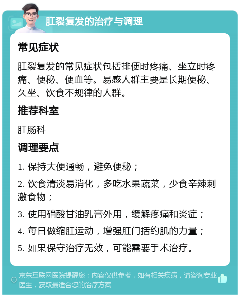 肛裂复发的治疗与调理 常见症状 肛裂复发的常见症状包括排便时疼痛、坐立时疼痛、便秘、便血等。易感人群主要是长期便秘、久坐、饮食不规律的人群。 推荐科室 肛肠科 调理要点 1. 保持大便通畅，避免便秘； 2. 饮食清淡易消化，多吃水果蔬菜，少食辛辣刺激食物； 3. 使用硝酸甘油乳膏外用，缓解疼痛和炎症； 4. 每日做缩肛运动，增强肛门括约肌的力量； 5. 如果保守治疗无效，可能需要手术治疗。