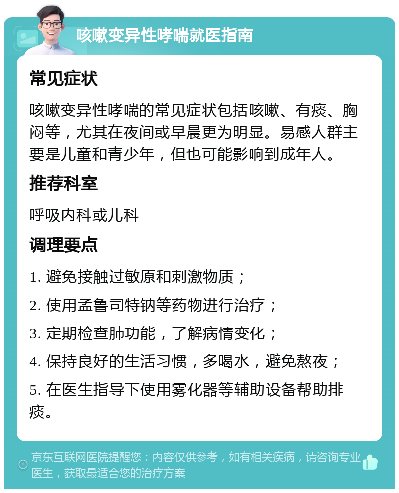 咳嗽变异性哮喘就医指南 常见症状 咳嗽变异性哮喘的常见症状包括咳嗽、有痰、胸闷等，尤其在夜间或早晨更为明显。易感人群主要是儿童和青少年，但也可能影响到成年人。 推荐科室 呼吸内科或儿科 调理要点 1. 避免接触过敏原和刺激物质； 2. 使用孟鲁司特钠等药物进行治疗； 3. 定期检查肺功能，了解病情变化； 4. 保持良好的生活习惯，多喝水，避免熬夜； 5. 在医生指导下使用雾化器等辅助设备帮助排痰。