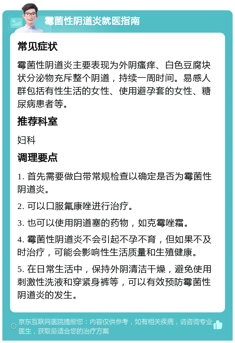 霉菌性阴道炎就医指南 常见症状 霉菌性阴道炎主要表现为外阴瘙痒、白色豆腐块状分泌物充斥整个阴道，持续一周时间。易感人群包括有性生活的女性、使用避孕套的女性、糖尿病患者等。 推荐科室 妇科 调理要点 1. 首先需要做白带常规检查以确定是否为霉菌性阴道炎。 2. 可以口服氟康唑进行治疗。 3. 也可以使用阴道塞的药物，如克霉唑霜。 4. 霉菌性阴道炎不会引起不孕不育，但如果不及时治疗，可能会影响性生活质量和生殖健康。 5. 在日常生活中，保持外阴清洁干燥，避免使用刺激性洗液和穿紧身裤等，可以有效预防霉菌性阴道炎的发生。