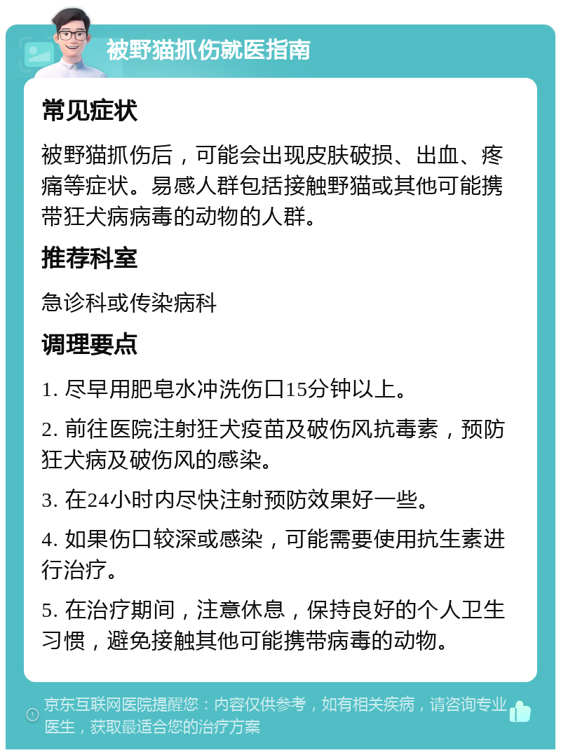 被野猫抓伤就医指南 常见症状 被野猫抓伤后，可能会出现皮肤破损、出血、疼痛等症状。易感人群包括接触野猫或其他可能携带狂犬病病毒的动物的人群。 推荐科室 急诊科或传染病科 调理要点 1. 尽早用肥皂水冲洗伤口15分钟以上。 2. 前往医院注射狂犬疫苗及破伤风抗毒素，预防狂犬病及破伤风的感染。 3. 在24小时内尽快注射预防效果好一些。 4. 如果伤口较深或感染，可能需要使用抗生素进行治疗。 5. 在治疗期间，注意休息，保持良好的个人卫生习惯，避免接触其他可能携带病毒的动物。