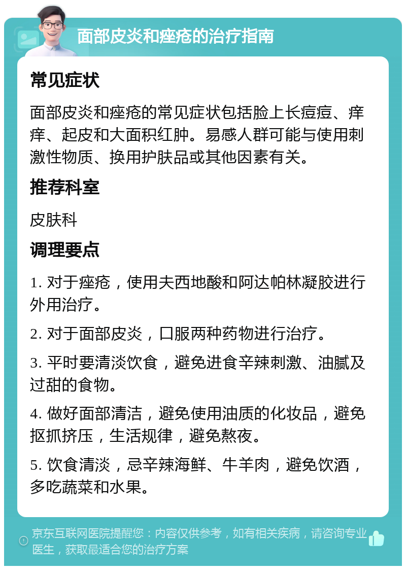 面部皮炎和痤疮的治疗指南 常见症状 面部皮炎和痤疮的常见症状包括脸上长痘痘、痒痒、起皮和大面积红肿。易感人群可能与使用刺激性物质、换用护肤品或其他因素有关。 推荐科室 皮肤科 调理要点 1. 对于痤疮，使用夫西地酸和阿达帕林凝胶进行外用治疗。 2. 对于面部皮炎，口服两种药物进行治疗。 3. 平时要清淡饮食，避免进食辛辣刺激、油腻及过甜的食物。 4. 做好面部清洁，避免使用油质的化妆品，避免抠抓挤压，生活规律，避免熬夜。 5. 饮食清淡，忌辛辣海鲜、牛羊肉，避免饮酒，多吃蔬菜和水果。