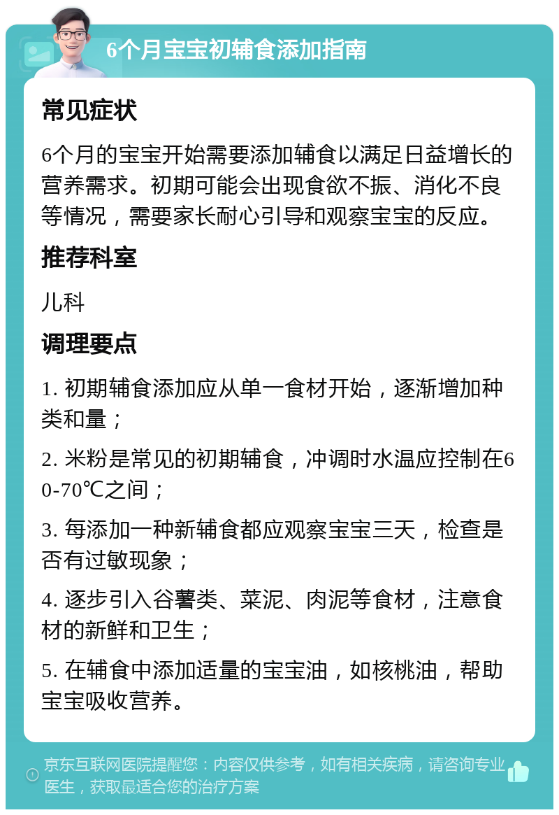 6个月宝宝初辅食添加指南 常见症状 6个月的宝宝开始需要添加辅食以满足日益增长的营养需求。初期可能会出现食欲不振、消化不良等情况，需要家长耐心引导和观察宝宝的反应。 推荐科室 儿科 调理要点 1. 初期辅食添加应从单一食材开始，逐渐增加种类和量； 2. 米粉是常见的初期辅食，冲调时水温应控制在60-70℃之间； 3. 每添加一种新辅食都应观察宝宝三天，检查是否有过敏现象； 4. 逐步引入谷薯类、菜泥、肉泥等食材，注意食材的新鲜和卫生； 5. 在辅食中添加适量的宝宝油，如核桃油，帮助宝宝吸收营养。