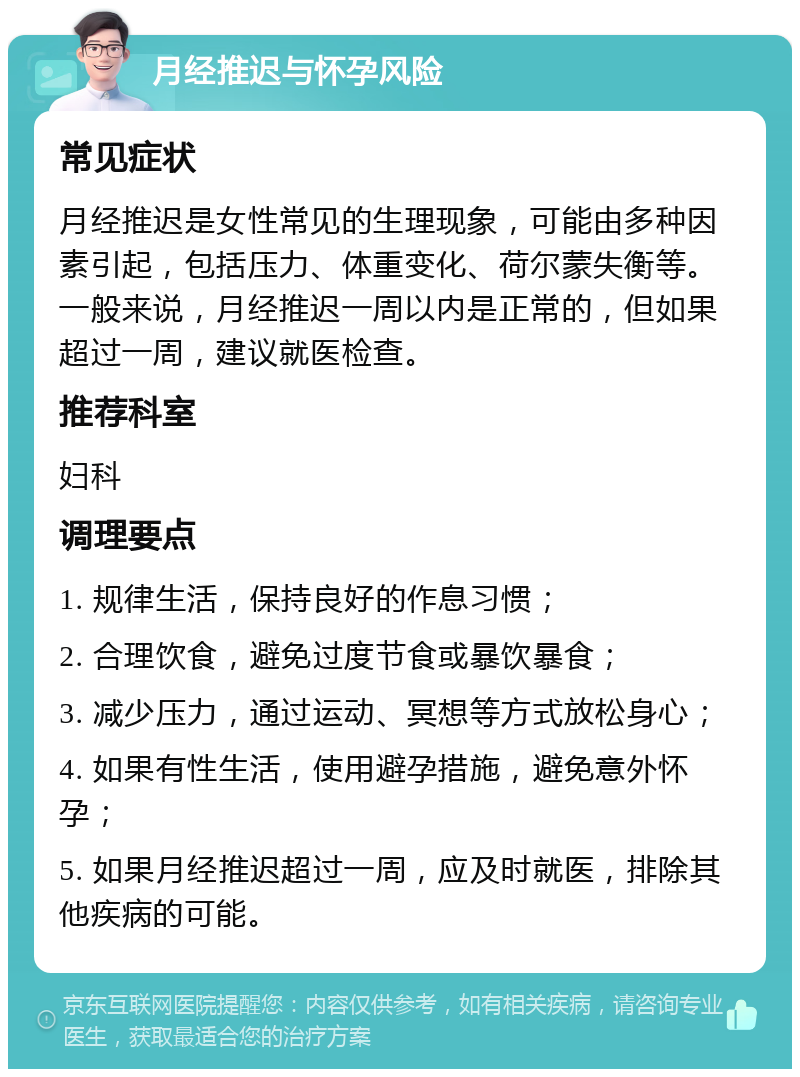 月经推迟与怀孕风险 常见症状 月经推迟是女性常见的生理现象，可能由多种因素引起，包括压力、体重变化、荷尔蒙失衡等。一般来说，月经推迟一周以内是正常的，但如果超过一周，建议就医检查。 推荐科室 妇科 调理要点 1. 规律生活，保持良好的作息习惯； 2. 合理饮食，避免过度节食或暴饮暴食； 3. 减少压力，通过运动、冥想等方式放松身心； 4. 如果有性生活，使用避孕措施，避免意外怀孕； 5. 如果月经推迟超过一周，应及时就医，排除其他疾病的可能。