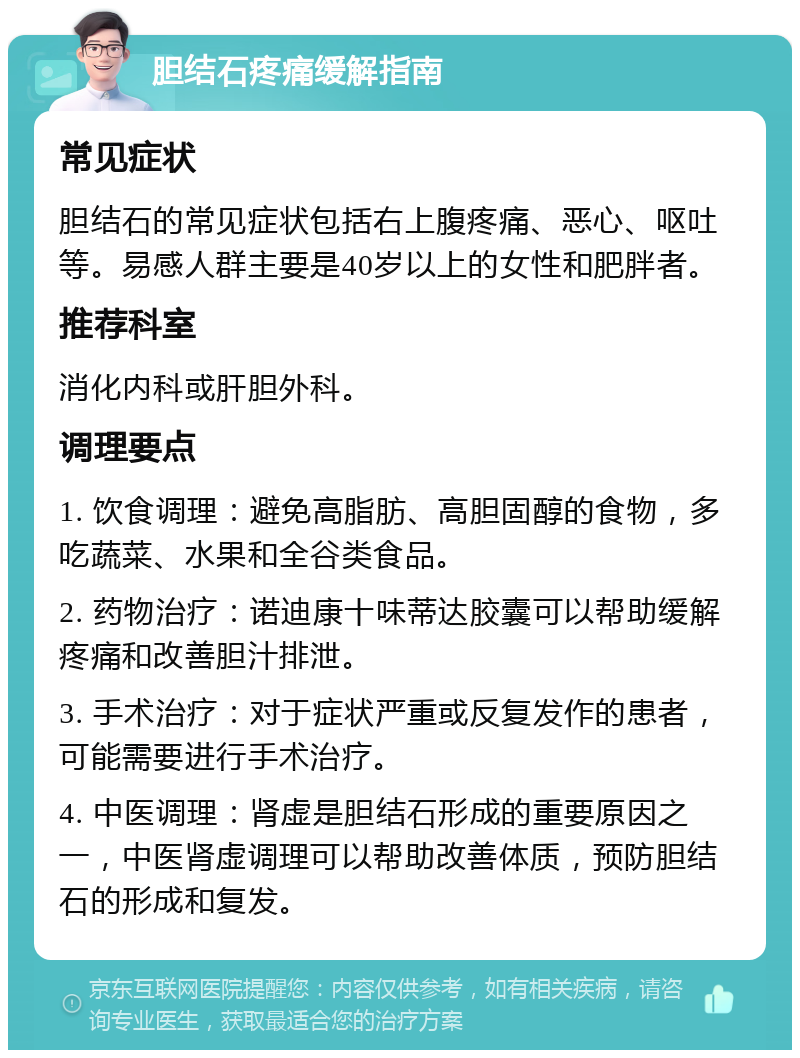 胆结石疼痛缓解指南 常见症状 胆结石的常见症状包括右上腹疼痛、恶心、呕吐等。易感人群主要是40岁以上的女性和肥胖者。 推荐科室 消化内科或肝胆外科。 调理要点 1. 饮食调理：避免高脂肪、高胆固醇的食物，多吃蔬菜、水果和全谷类食品。 2. 药物治疗：诺迪康十味蒂达胶囊可以帮助缓解疼痛和改善胆汁排泄。 3. 手术治疗：对于症状严重或反复发作的患者，可能需要进行手术治疗。 4. 中医调理：肾虚是胆结石形成的重要原因之一，中医肾虚调理可以帮助改善体质，预防胆结石的形成和复发。