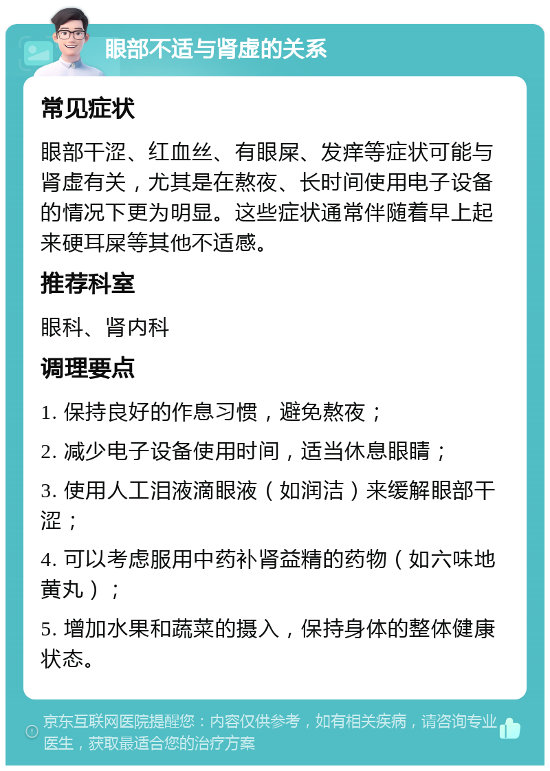 眼部不适与肾虚的关系 常见症状 眼部干涩、红血丝、有眼屎、发痒等症状可能与肾虚有关，尤其是在熬夜、长时间使用电子设备的情况下更为明显。这些症状通常伴随着早上起来硬耳屎等其他不适感。 推荐科室 眼科、肾内科 调理要点 1. 保持良好的作息习惯，避免熬夜； 2. 减少电子设备使用时间，适当休息眼睛； 3. 使用人工泪液滴眼液（如润洁）来缓解眼部干涩； 4. 可以考虑服用中药补肾益精的药物（如六味地黄丸）； 5. 增加水果和蔬菜的摄入，保持身体的整体健康状态。