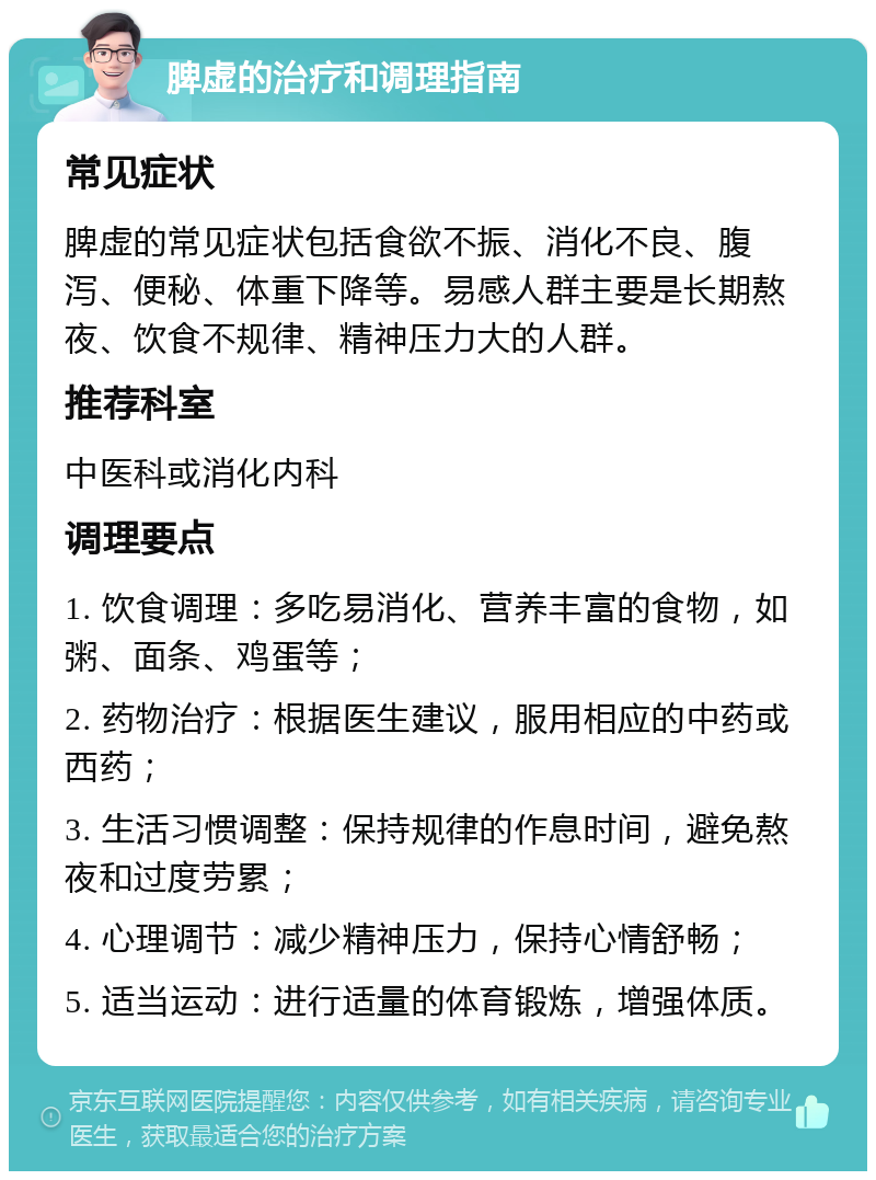 脾虚的治疗和调理指南 常见症状 脾虚的常见症状包括食欲不振、消化不良、腹泻、便秘、体重下降等。易感人群主要是长期熬夜、饮食不规律、精神压力大的人群。 推荐科室 中医科或消化内科 调理要点 1. 饮食调理：多吃易消化、营养丰富的食物，如粥、面条、鸡蛋等； 2. 药物治疗：根据医生建议，服用相应的中药或西药； 3. 生活习惯调整：保持规律的作息时间，避免熬夜和过度劳累； 4. 心理调节：减少精神压力，保持心情舒畅； 5. 适当运动：进行适量的体育锻炼，增强体质。