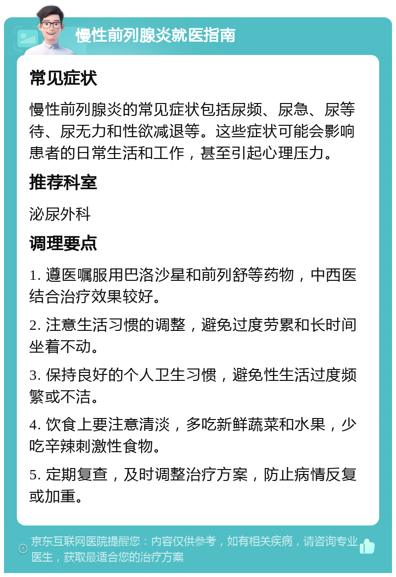 慢性前列腺炎就医指南 常见症状 慢性前列腺炎的常见症状包括尿频、尿急、尿等待、尿无力和性欲减退等。这些症状可能会影响患者的日常生活和工作，甚至引起心理压力。 推荐科室 泌尿外科 调理要点 1. 遵医嘱服用巴洛沙星和前列舒等药物，中西医结合治疗效果较好。 2. 注意生活习惯的调整，避免过度劳累和长时间坐着不动。 3. 保持良好的个人卫生习惯，避免性生活过度频繁或不洁。 4. 饮食上要注意清淡，多吃新鲜蔬菜和水果，少吃辛辣刺激性食物。 5. 定期复查，及时调整治疗方案，防止病情反复或加重。