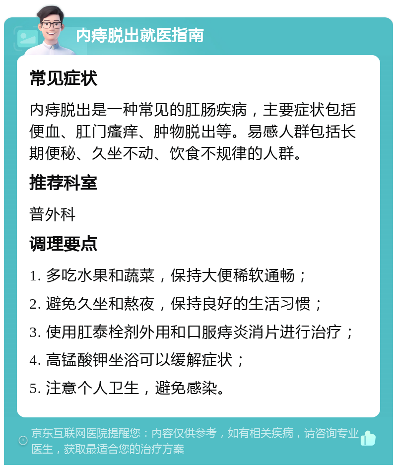 内痔脱出就医指南 常见症状 内痔脱出是一种常见的肛肠疾病，主要症状包括便血、肛门瘙痒、肿物脱出等。易感人群包括长期便秘、久坐不动、饮食不规律的人群。 推荐科室 普外科 调理要点 1. 多吃水果和蔬菜，保持大便稀软通畅； 2. 避免久坐和熬夜，保持良好的生活习惯； 3. 使用肛泰栓剂外用和口服痔炎消片进行治疗； 4. 高锰酸钾坐浴可以缓解症状； 5. 注意个人卫生，避免感染。