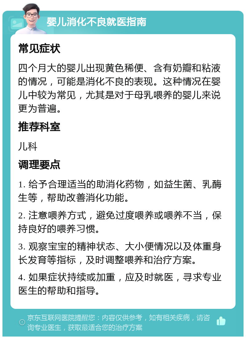 婴儿消化不良就医指南 常见症状 四个月大的婴儿出现黄色稀便、含有奶瓣和粘液的情况，可能是消化不良的表现。这种情况在婴儿中较为常见，尤其是对于母乳喂养的婴儿来说更为普遍。 推荐科室 儿科 调理要点 1. 给予合理适当的助消化药物，如益生菌、乳酶生等，帮助改善消化功能。 2. 注意喂养方式，避免过度喂养或喂养不当，保持良好的喂养习惯。 3. 观察宝宝的精神状态、大小便情况以及体重身长发育等指标，及时调整喂养和治疗方案。 4. 如果症状持续或加重，应及时就医，寻求专业医生的帮助和指导。