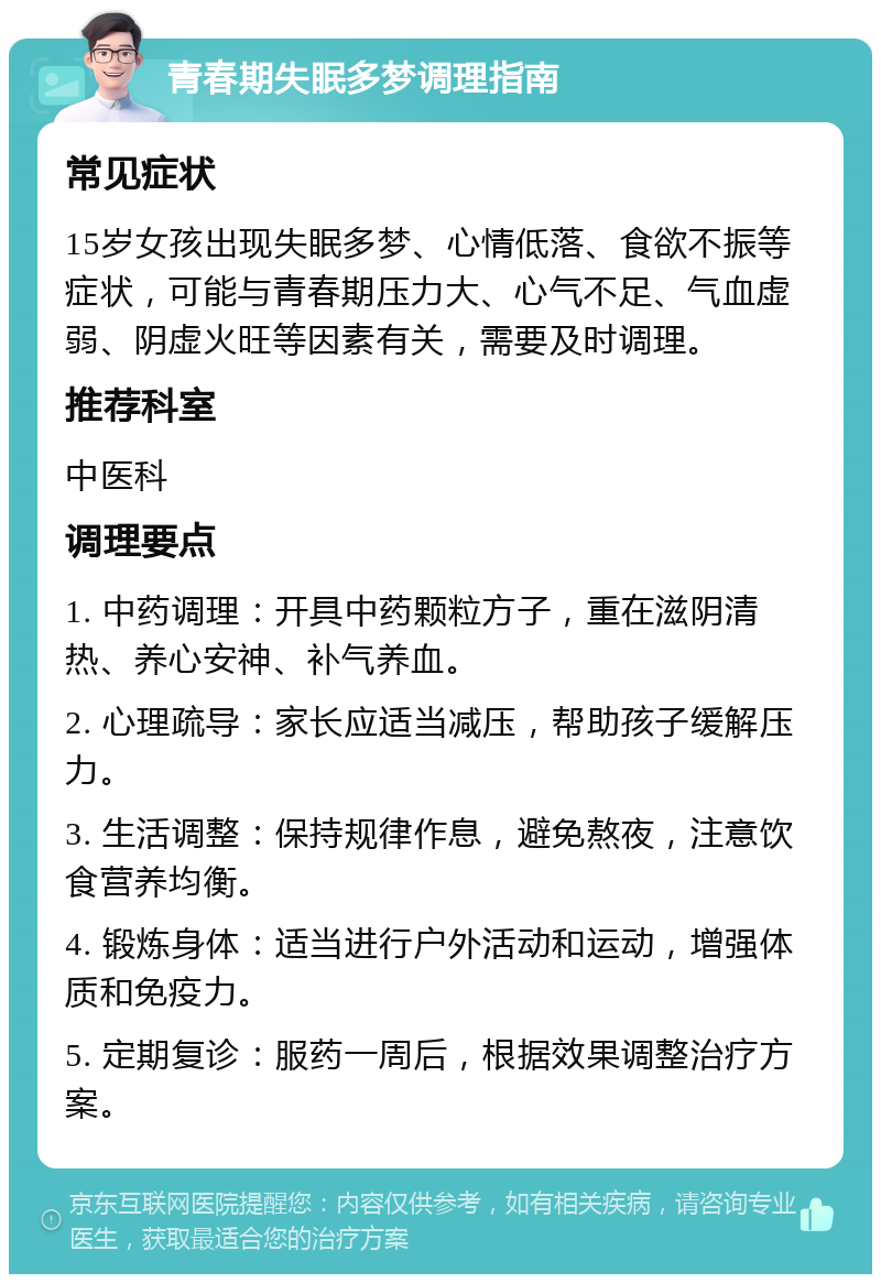 青春期失眠多梦调理指南 常见症状 15岁女孩出现失眠多梦、心情低落、食欲不振等症状，可能与青春期压力大、心气不足、气血虚弱、阴虚火旺等因素有关，需要及时调理。 推荐科室 中医科 调理要点 1. 中药调理：开具中药颗粒方子，重在滋阴清热、养心安神、补气养血。 2. 心理疏导：家长应适当减压，帮助孩子缓解压力。 3. 生活调整：保持规律作息，避免熬夜，注意饮食营养均衡。 4. 锻炼身体：适当进行户外活动和运动，增强体质和免疫力。 5. 定期复诊：服药一周后，根据效果调整治疗方案。