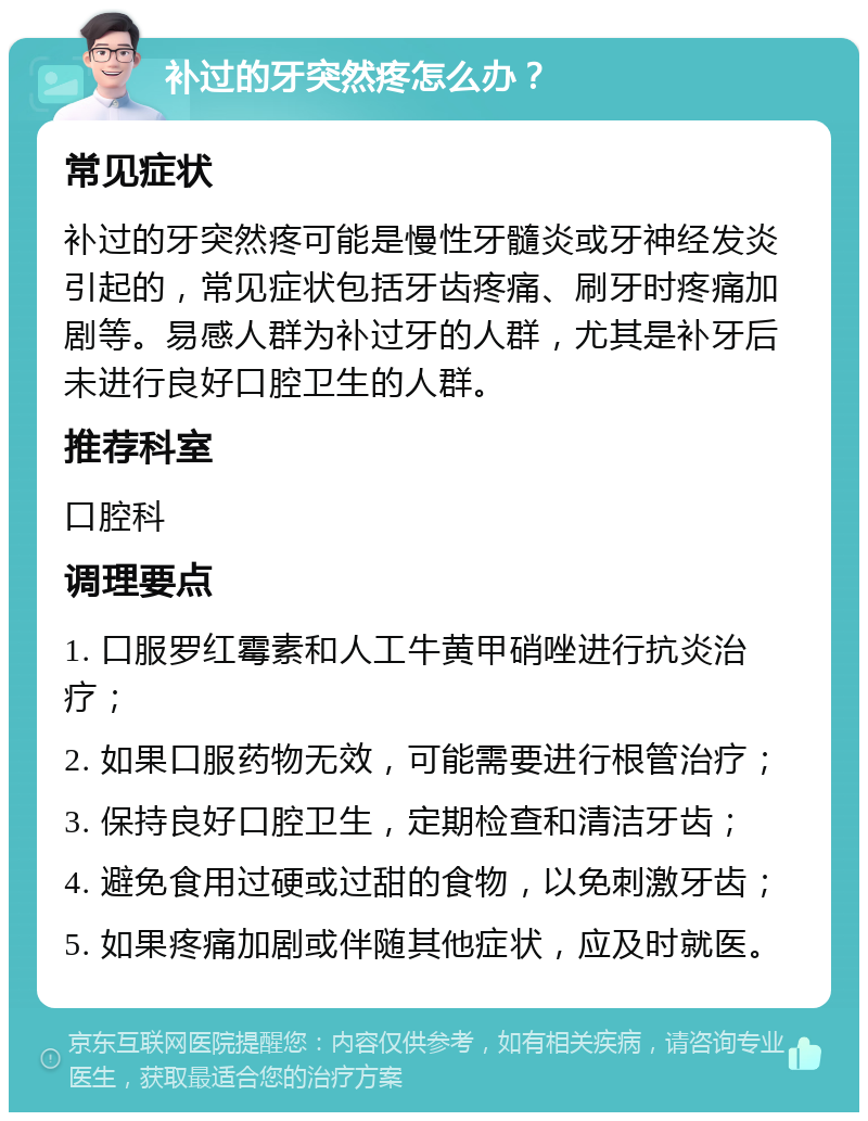 补过的牙突然疼怎么办？ 常见症状 补过的牙突然疼可能是慢性牙髓炎或牙神经发炎引起的，常见症状包括牙齿疼痛、刷牙时疼痛加剧等。易感人群为补过牙的人群，尤其是补牙后未进行良好口腔卫生的人群。 推荐科室 口腔科 调理要点 1. 口服罗红霉素和人工牛黄甲硝唑进行抗炎治疗； 2. 如果口服药物无效，可能需要进行根管治疗； 3. 保持良好口腔卫生，定期检查和清洁牙齿； 4. 避免食用过硬或过甜的食物，以免刺激牙齿； 5. 如果疼痛加剧或伴随其他症状，应及时就医。