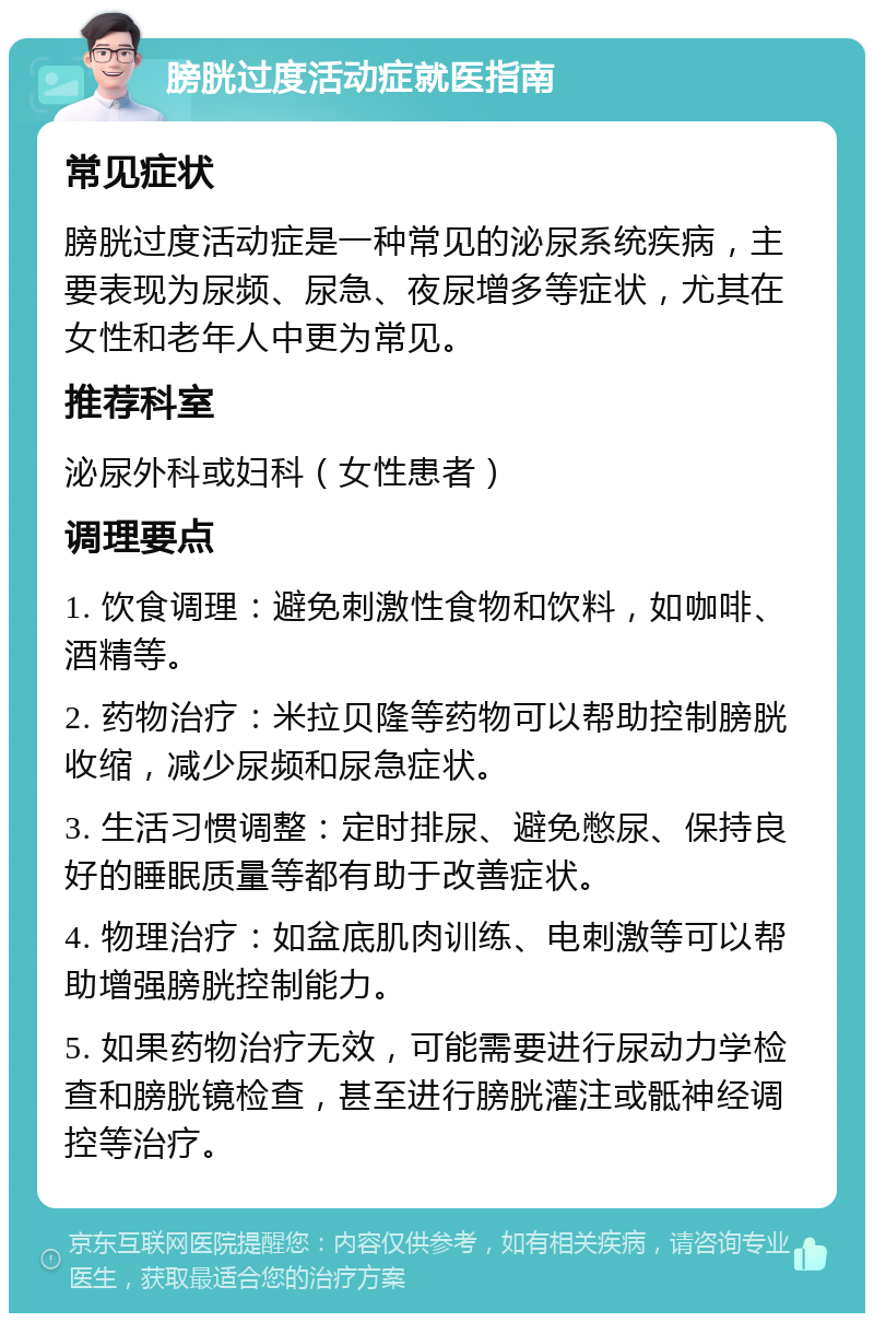 膀胱过度活动症就医指南 常见症状 膀胱过度活动症是一种常见的泌尿系统疾病，主要表现为尿频、尿急、夜尿增多等症状，尤其在女性和老年人中更为常见。 推荐科室 泌尿外科或妇科（女性患者） 调理要点 1. 饮食调理：避免刺激性食物和饮料，如咖啡、酒精等。 2. 药物治疗：米拉贝隆等药物可以帮助控制膀胱收缩，减少尿频和尿急症状。 3. 生活习惯调整：定时排尿、避免憋尿、保持良好的睡眠质量等都有助于改善症状。 4. 物理治疗：如盆底肌肉训练、电刺激等可以帮助增强膀胱控制能力。 5. 如果药物治疗无效，可能需要进行尿动力学检查和膀胱镜检查，甚至进行膀胱灌注或骶神经调控等治疗。