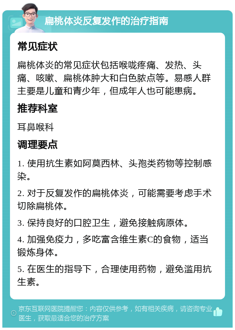 扁桃体炎反复发作的治疗指南 常见症状 扁桃体炎的常见症状包括喉咙疼痛、发热、头痛、咳嗽、扁桃体肿大和白色脓点等。易感人群主要是儿童和青少年，但成年人也可能患病。 推荐科室 耳鼻喉科 调理要点 1. 使用抗生素如阿莫西林、头孢类药物等控制感染。 2. 对于反复发作的扁桃体炎，可能需要考虑手术切除扁桃体。 3. 保持良好的口腔卫生，避免接触病原体。 4. 加强免疫力，多吃富含维生素C的食物，适当锻炼身体。 5. 在医生的指导下，合理使用药物，避免滥用抗生素。