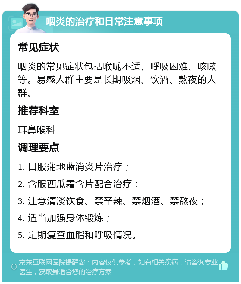 咽炎的治疗和日常注意事项 常见症状 咽炎的常见症状包括喉咙不适、呼吸困难、咳嗽等。易感人群主要是长期吸烟、饮酒、熬夜的人群。 推荐科室 耳鼻喉科 调理要点 1. 口服蒲地蓝消炎片治疗； 2. 含服西瓜霜含片配合治疗； 3. 注意清淡饮食、禁辛辣、禁烟酒、禁熬夜； 4. 适当加强身体锻炼； 5. 定期复查血脂和呼吸情况。