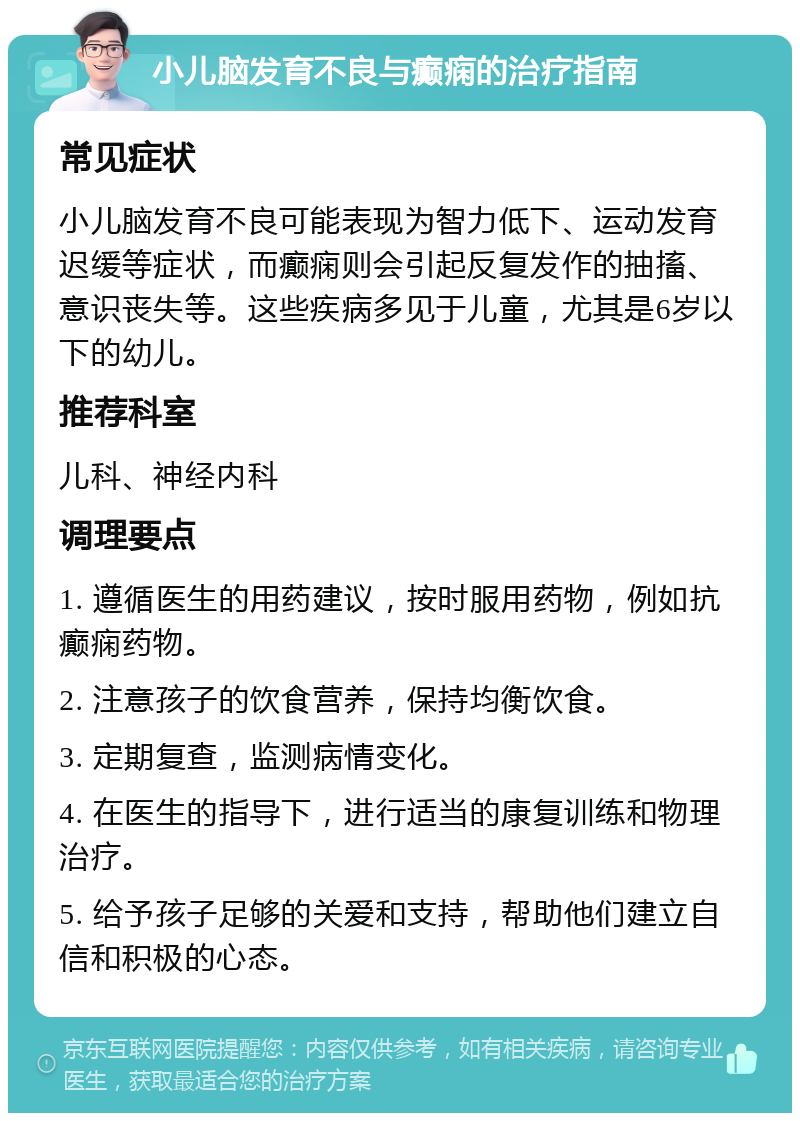 小儿脑发育不良与癫痫的治疗指南 常见症状 小儿脑发育不良可能表现为智力低下、运动发育迟缓等症状，而癫痫则会引起反复发作的抽搐、意识丧失等。这些疾病多见于儿童，尤其是6岁以下的幼儿。 推荐科室 儿科、神经内科 调理要点 1. 遵循医生的用药建议，按时服用药物，例如抗癫痫药物。 2. 注意孩子的饮食营养，保持均衡饮食。 3. 定期复查，监测病情变化。 4. 在医生的指导下，进行适当的康复训练和物理治疗。 5. 给予孩子足够的关爱和支持，帮助他们建立自信和积极的心态。