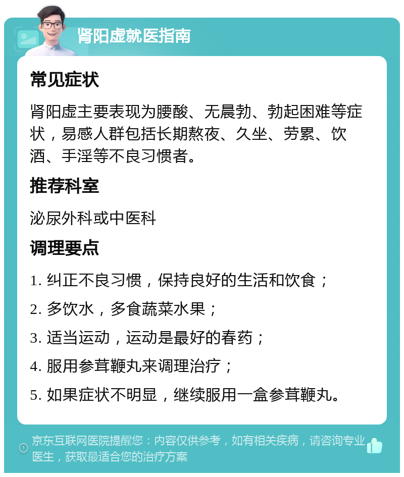 肾阳虚就医指南 常见症状 肾阳虚主要表现为腰酸、无晨勃、勃起困难等症状，易感人群包括长期熬夜、久坐、劳累、饮酒、手淫等不良习惯者。 推荐科室 泌尿外科或中医科 调理要点 1. 纠正不良习惯，保持良好的生活和饮食； 2. 多饮水，多食蔬菜水果； 3. 适当运动，运动是最好的春药； 4. 服用参茸鞭丸来调理治疗； 5. 如果症状不明显，继续服用一盒参茸鞭丸。