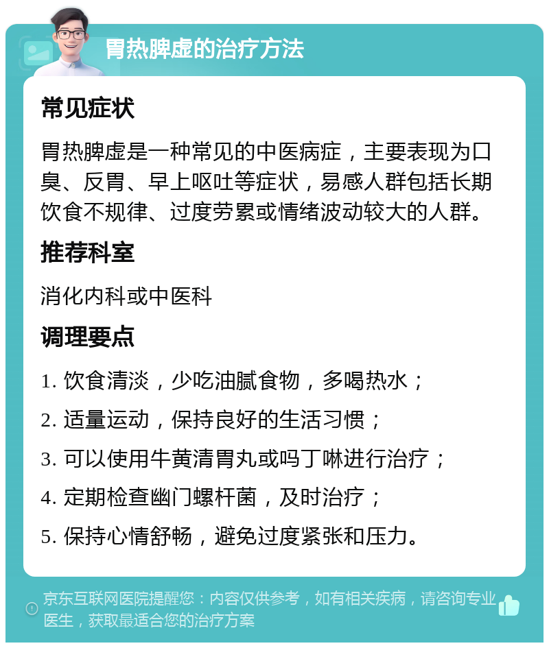 胃热脾虚的治疗方法 常见症状 胃热脾虚是一种常见的中医病症，主要表现为口臭、反胃、早上呕吐等症状，易感人群包括长期饮食不规律、过度劳累或情绪波动较大的人群。 推荐科室 消化内科或中医科 调理要点 1. 饮食清淡，少吃油腻食物，多喝热水； 2. 适量运动，保持良好的生活习惯； 3. 可以使用牛黄清胃丸或吗丁啉进行治疗； 4. 定期检查幽门螺杆菌，及时治疗； 5. 保持心情舒畅，避免过度紧张和压力。