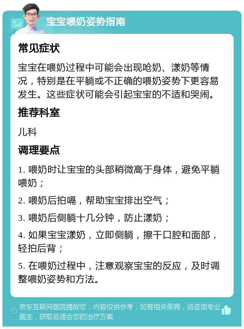 宝宝喂奶姿势指南 常见症状 宝宝在喂奶过程中可能会出现呛奶、漾奶等情况，特别是在平躺或不正确的喂奶姿势下更容易发生。这些症状可能会引起宝宝的不适和哭闹。 推荐科室 儿科 调理要点 1. 喂奶时让宝宝的头部稍微高于身体，避免平躺喂奶； 2. 喂奶后拍嗝，帮助宝宝排出空气； 3. 喂奶后侧躺十几分钟，防止漾奶； 4. 如果宝宝漾奶，立即侧躺，擦干口腔和面部，轻拍后背； 5. 在喂奶过程中，注意观察宝宝的反应，及时调整喂奶姿势和方法。