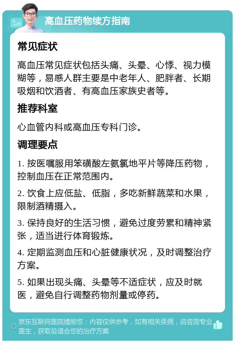 高血压药物续方指南 常见症状 高血压常见症状包括头痛、头晕、心悸、视力模糊等，易感人群主要是中老年人、肥胖者、长期吸烟和饮酒者、有高血压家族史者等。 推荐科室 心血管内科或高血压专科门诊。 调理要点 1. 按医嘱服用笨磺酸左氨氯地平片等降压药物，控制血压在正常范围内。 2. 饮食上应低盐、低脂，多吃新鲜蔬菜和水果，限制酒精摄入。 3. 保持良好的生活习惯，避免过度劳累和精神紧张，适当进行体育锻炼。 4. 定期监测血压和心脏健康状况，及时调整治疗方案。 5. 如果出现头痛、头晕等不适症状，应及时就医，避免自行调整药物剂量或停药。