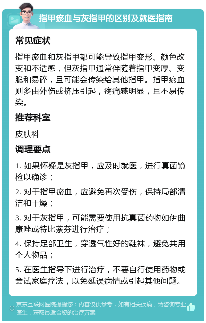 指甲瘀血与灰指甲的区别及就医指南 常见症状 指甲瘀血和灰指甲都可能导致指甲变形、颜色改变和不适感，但灰指甲通常伴随着指甲变厚、变脆和易碎，且可能会传染给其他指甲。指甲瘀血则多由外伤或挤压引起，疼痛感明显，且不易传染。 推荐科室 皮肤科 调理要点 1. 如果怀疑是灰指甲，应及时就医，进行真菌镜检以确诊； 2. 对于指甲瘀血，应避免再次受伤，保持局部清洁和干燥； 3. 对于灰指甲，可能需要使用抗真菌药物如伊曲康唑或特比萘芬进行治疗； 4. 保持足部卫生，穿透气性好的鞋袜，避免共用个人物品； 5. 在医生指导下进行治疗，不要自行使用药物或尝试家庭疗法，以免延误病情或引起其他问题。